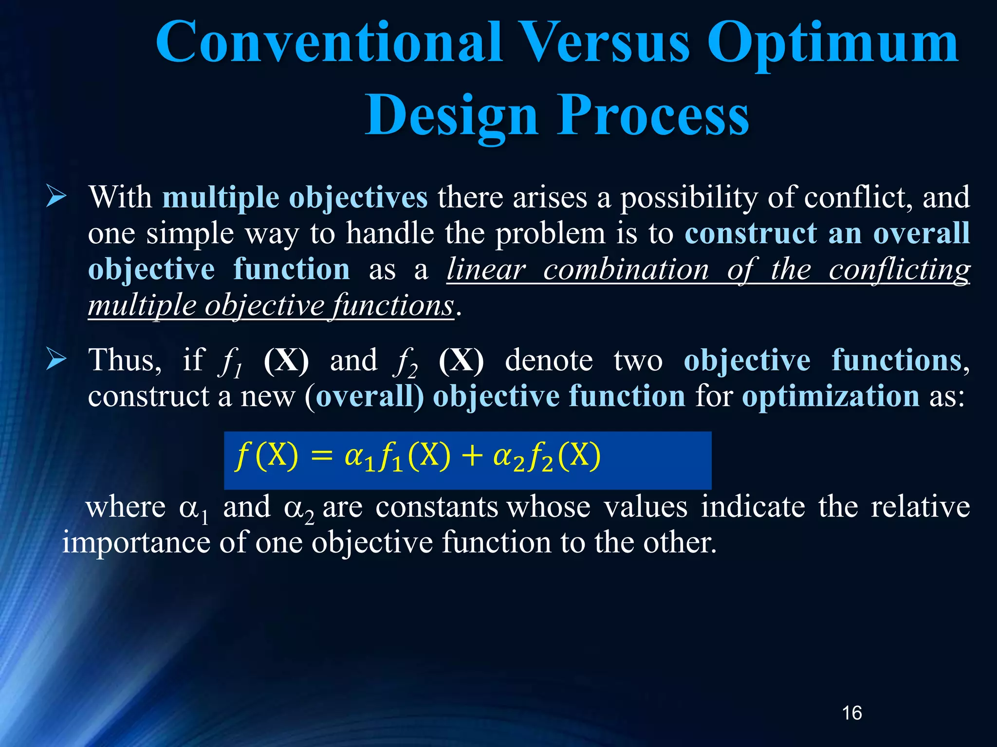 16
 With multiple objectives there arises a possibility of conflict, and
one simple way to handle the problem is to construct an overall
objective function as a linear combination of the conflicting
multiple objective functions.
 Thus, if f1 (X) and f2 (X) denote two objective functions,
construct a new (overall) objective function for optimization as:
where 1 and 2 are constants whose values indicate the relative
importance of one objective function to the other.
𝑓(X) = 𝛼1𝑓1(X) + 𝛼2𝑓2(X)
Conventional Versus Optimum
Design Process
 