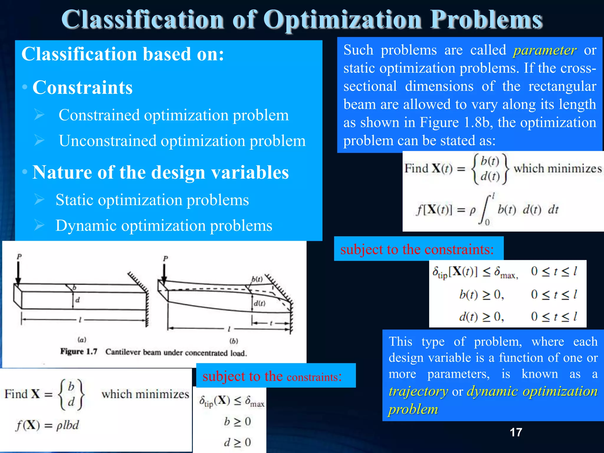 17
Classification of Optimization Problems
Classification based on:
• Constraints
 Constrained optimization problem
 Unconstrained optimization problem
• Nature of the design variables
 Static optimization problems
 Dynamic optimization problems
subject to the constraints:
Such problems are called parameter or
static optimization problems. If the cross-
sectional dimensions of the rectangular
beam are allowed to vary along its length
as shown in Figure 1.8b, the optimization
problem can be stated as:
subject to the constraints:
This type of problem, where each
design variable is a function of one or
more parameters, is known as a
trajectory or dynamic optimization
problem
 