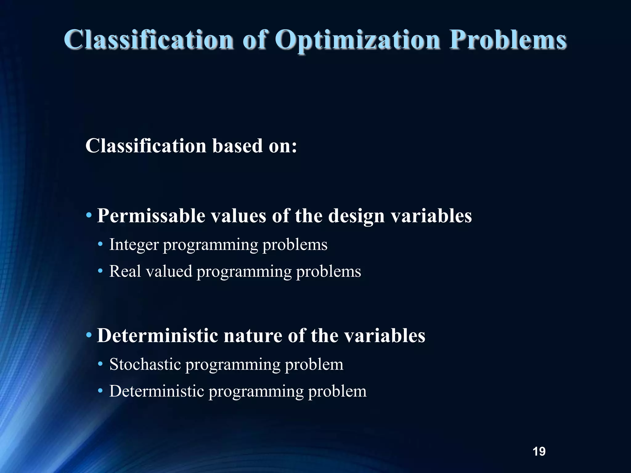 19
Classification based on:
• Permissable values of the design variables
• Integer programming problems
• Real valued programming problems
• Deterministic nature of the variables
• Stochastic programming problem
• Deterministic programming problem
Classification of Optimization Problems
 