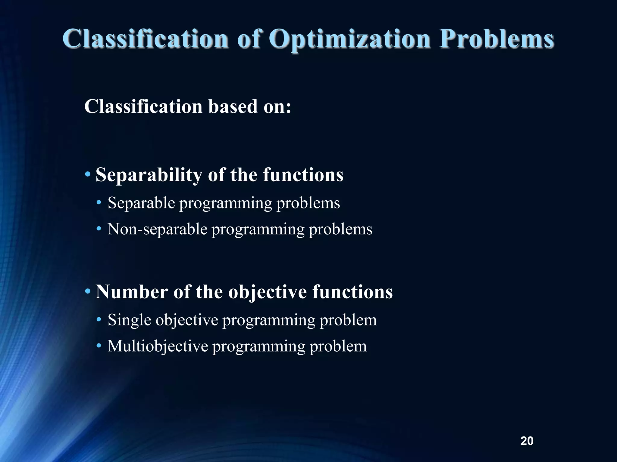 20
Classification based on:
• Separability of the functions
• Separable programming problems
• Non-separable programming problems
• Number of the objective functions
• Single objective programming problem
• Multiobjective programming problem
Classification of Optimization Problems
 
