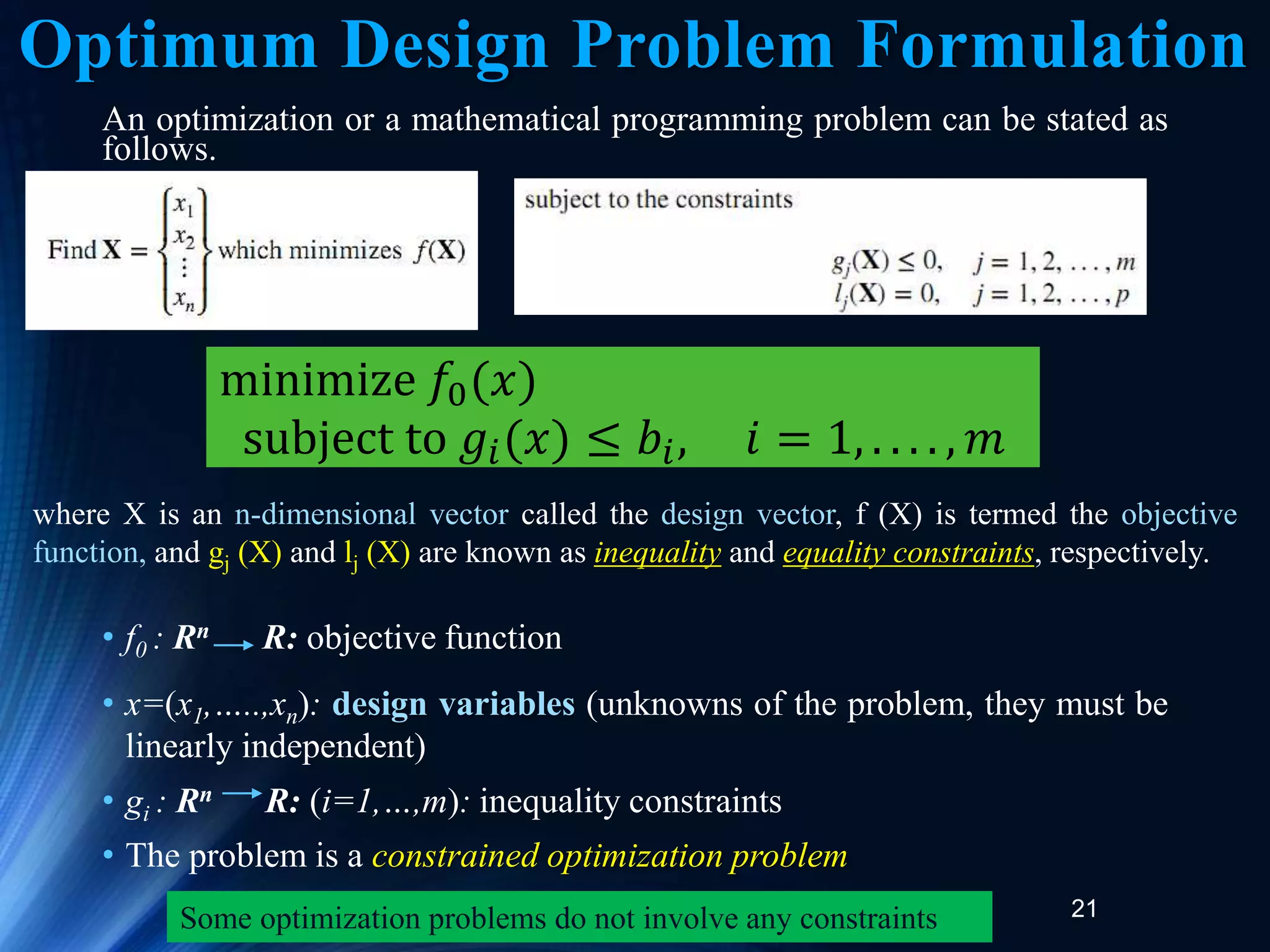21
An optimization or a mathematical programming problem can be stated as
follows.
• f0 : Rn R: objective function
• x=(x1,…..,xn): design variables (unknowns of the problem, they must be
linearly independent)
• gi : Rn R: (i=1,…,m): inequality constraints
• The problem is a constrained optimization problem
minimize 𝑓0(𝑥)
subject to 𝑔𝑖(𝑥) ≤ 𝑏𝑖, 𝑖 = 1, . . . . , 𝑚
where X is an n-dimensional vector called the design vector, f (X) is termed the objective
function, and gj (X) and lj (X) are known as inequality and equality constraints, respectively.
Some optimization problems do not involve any constraints
Optimum Design Problem Formulation
 