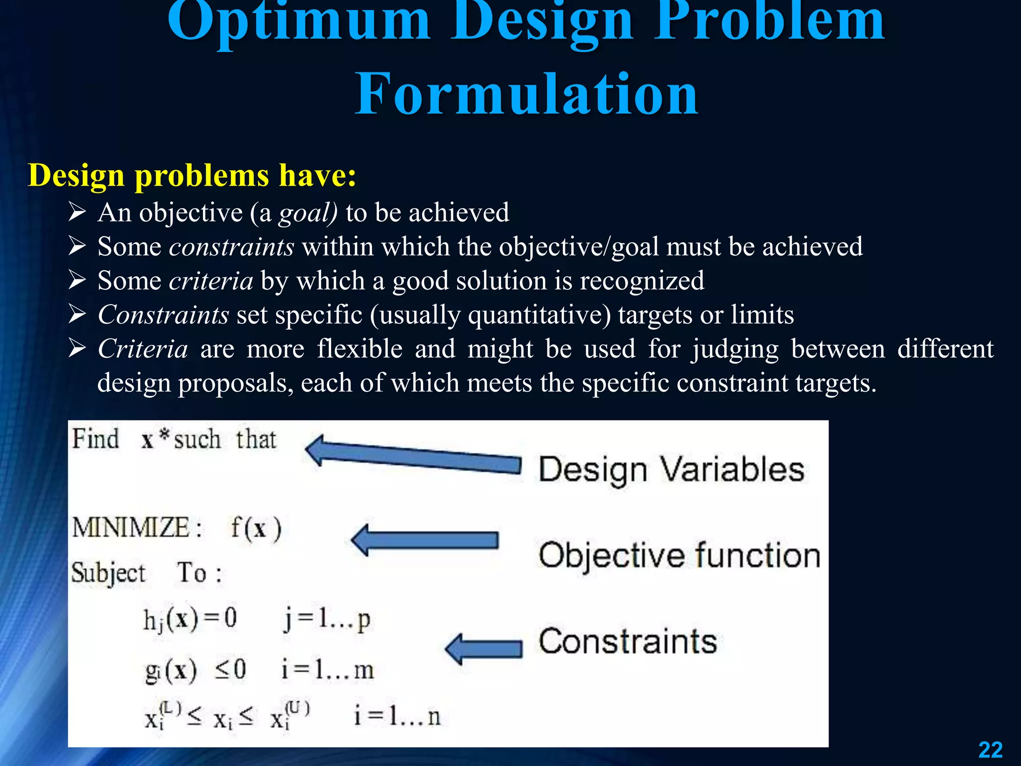 22
Optimum Design Problem
Formulation
Design problems have:
 An objective (a goal) to be achieved
 Some constraints within which the objective/goal must be achieved
 Some criteria by which a good solution is recognized
 Constraints set specific (usually quantitative) targets or limits
 Criteria are more flexible and might be used for judging between different
design proposals, each of which meets the specific constraint targets.
 