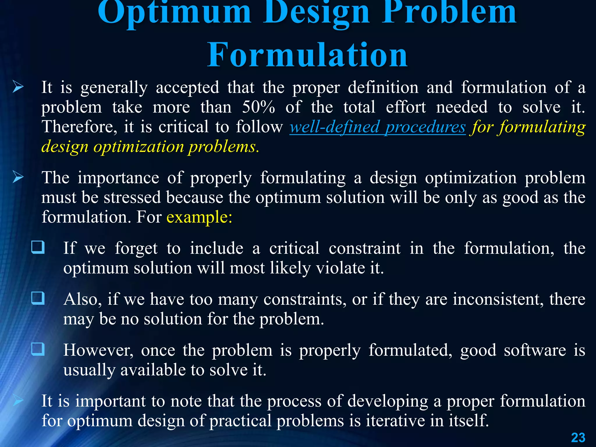 23
 It is generally accepted that the proper definition and formulation of a
problem take more than 50% of the total effort needed to solve it.
Therefore, it is critical to follow well-defined procedures for formulating
design optimization problems.
 The importance of properly formulating a design optimization problem
must be stressed because the optimum solution will be only as good as the
formulation. For example:
 If we forget to include a critical constraint in the formulation, the
optimum solution will most likely violate it.
 Also, if we have too many constraints, or if they are inconsistent, there
may be no solution for the problem.
 However, once the problem is properly formulated, good software is
usually available to solve it.
 It is important to note that the process of developing a proper formulation
for optimum design of practical problems is iterative in itself.
Optimum Design Problem
Formulation
 