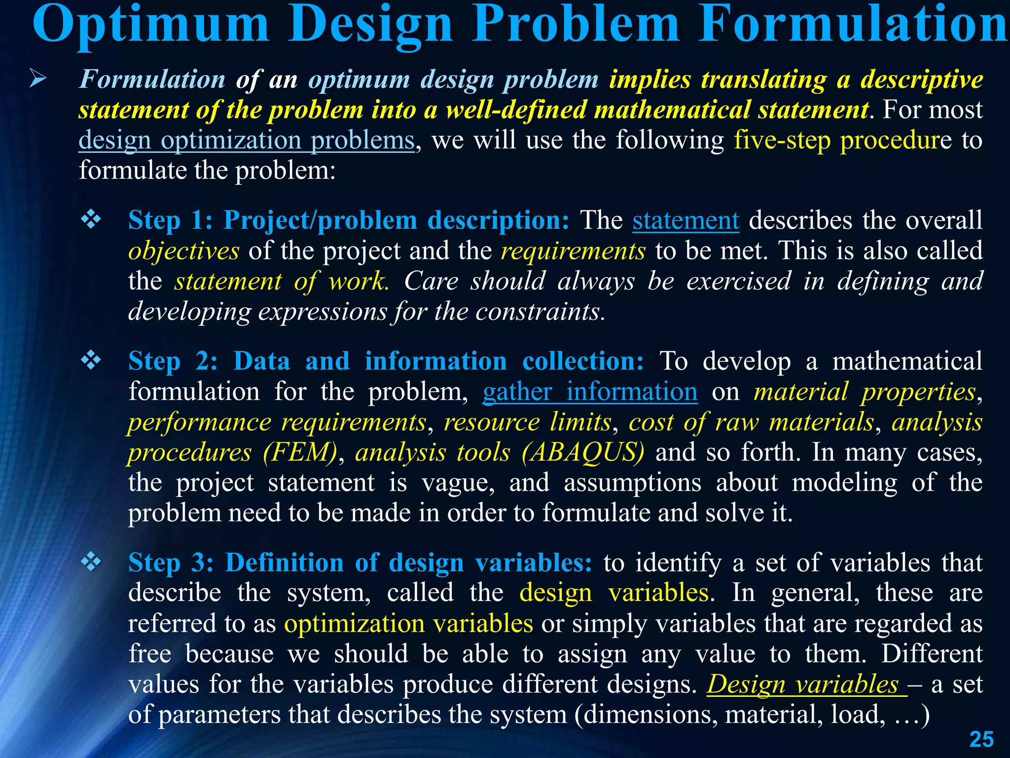 25
 Formulation of an optimum design problem implies translating a descriptive
statement of the problem into a well-defined mathematical statement. For most
design optimization problems, we will use the following five-step procedure to
formulate the problem:
 Step 1: Project/problem description: The statement describes the overall
objectives of the project and the requirements to be met. This is also called
the statement of work. Care should always be exercised in defining and
developing expressions for the constraints.
 Step 2: Data and information collection: To develop a mathematical
formulation for the problem, gather information on material properties,
performance requirements, resource limits, cost of raw materials, analysis
procedures (FEM), analysis tools (ABAQUS) and so forth. In many cases,
the project statement is vague, and assumptions about modeling of the
problem need to be made in order to formulate and solve it.
 Step 3: Definition of design variables: to identify a set of variables that
describe the system, called the design variables. In general, these are
referred to as optimization variables or simply variables that are regarded as
free because we should be able to assign any value to them. Different
values for the variables produce different designs. Design variables – a set
of parameters that describes the system (dimensions, material, load, …)
Optimum Design Problem Formulation
 