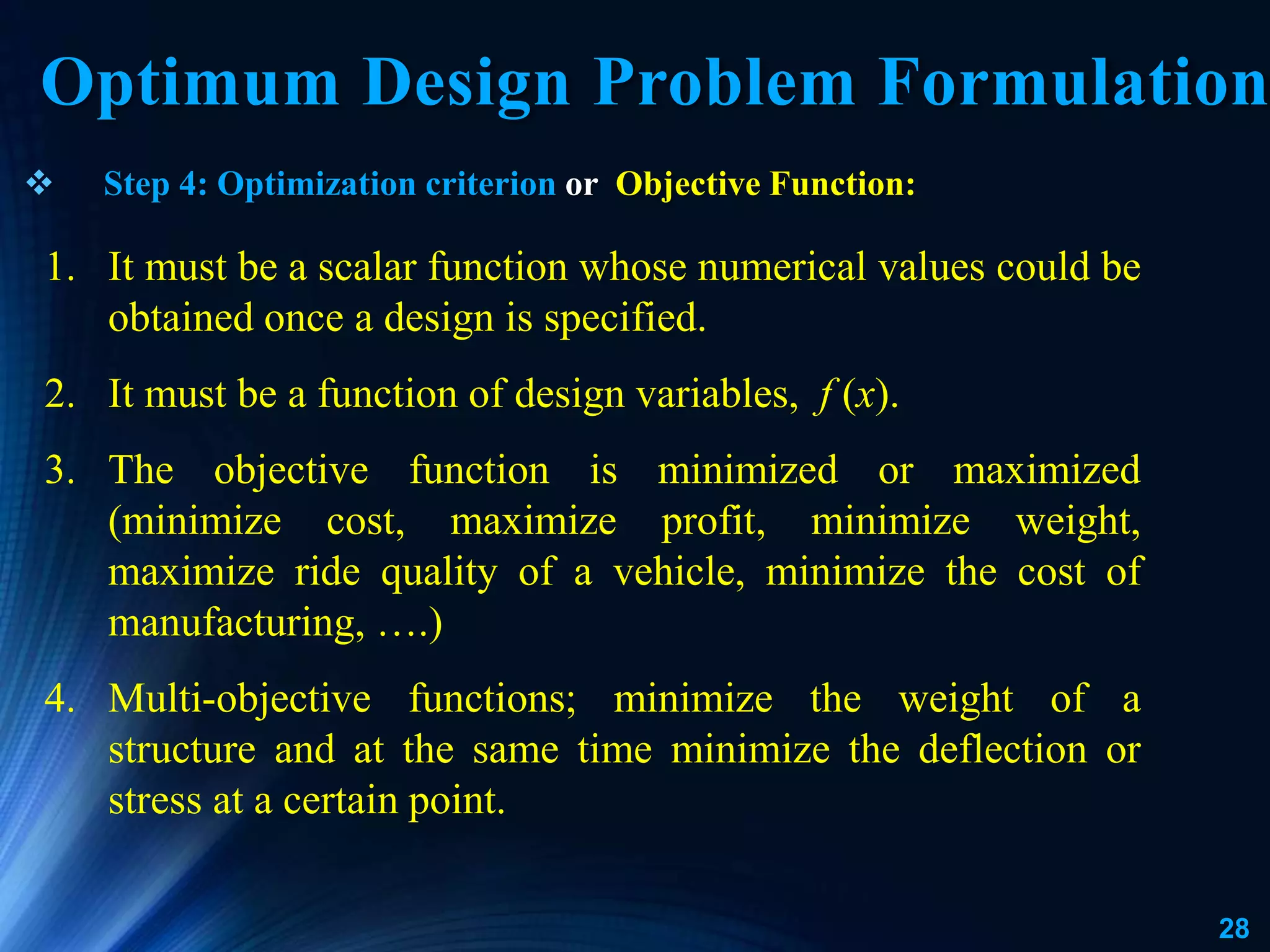 28
 Step 4: Optimization criterion or Objective Function:
Optimum Design Problem Formulation
1. It must be a scalar function whose numerical values could be
obtained once a design is specified.
2. It must be a function of design variables, f (x).
3. The objective function is minimized or maximized
(minimize cost, maximize profit, minimize weight,
maximize ride quality of a vehicle, minimize the cost of
manufacturing, ….)
4. Multi-objective functions; minimize the weight of a
structure and at the same time minimize the deflection or
stress at a certain point.
 