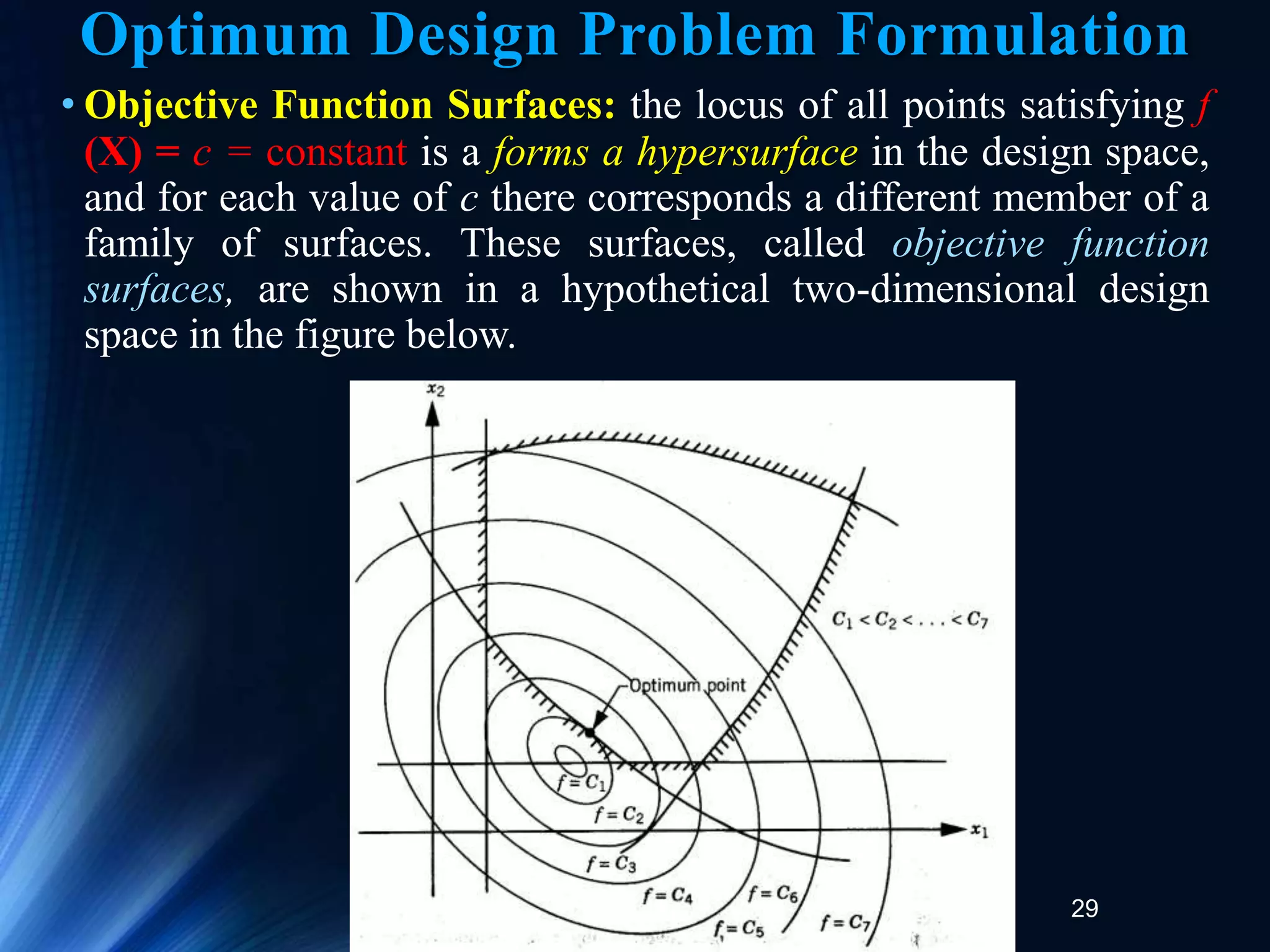 29
• Objective Function Surfaces: the locus of all points satisfying f
(X) = c = constant is a forms a hypersurface in the design space,
and for each value of c there corresponds a different member of a
family of surfaces. These surfaces, called objective function
surfaces, are shown in a hypothetical two-dimensional design
space in the figure below.
Optimum Design Problem Formulation
 