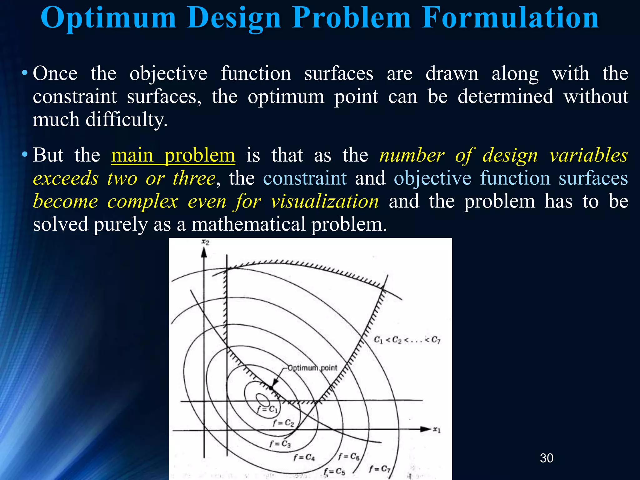30
• Once the objective function surfaces are drawn along with the
constraint surfaces, the optimum point can be determined without
much difficulty.
• But the main problem is that as the number of design variables
exceeds two or three, the constraint and objective function surfaces
become complex even for visualization and the problem has to be
solved purely as a mathematical problem.
Optimum Design Problem Formulation
 