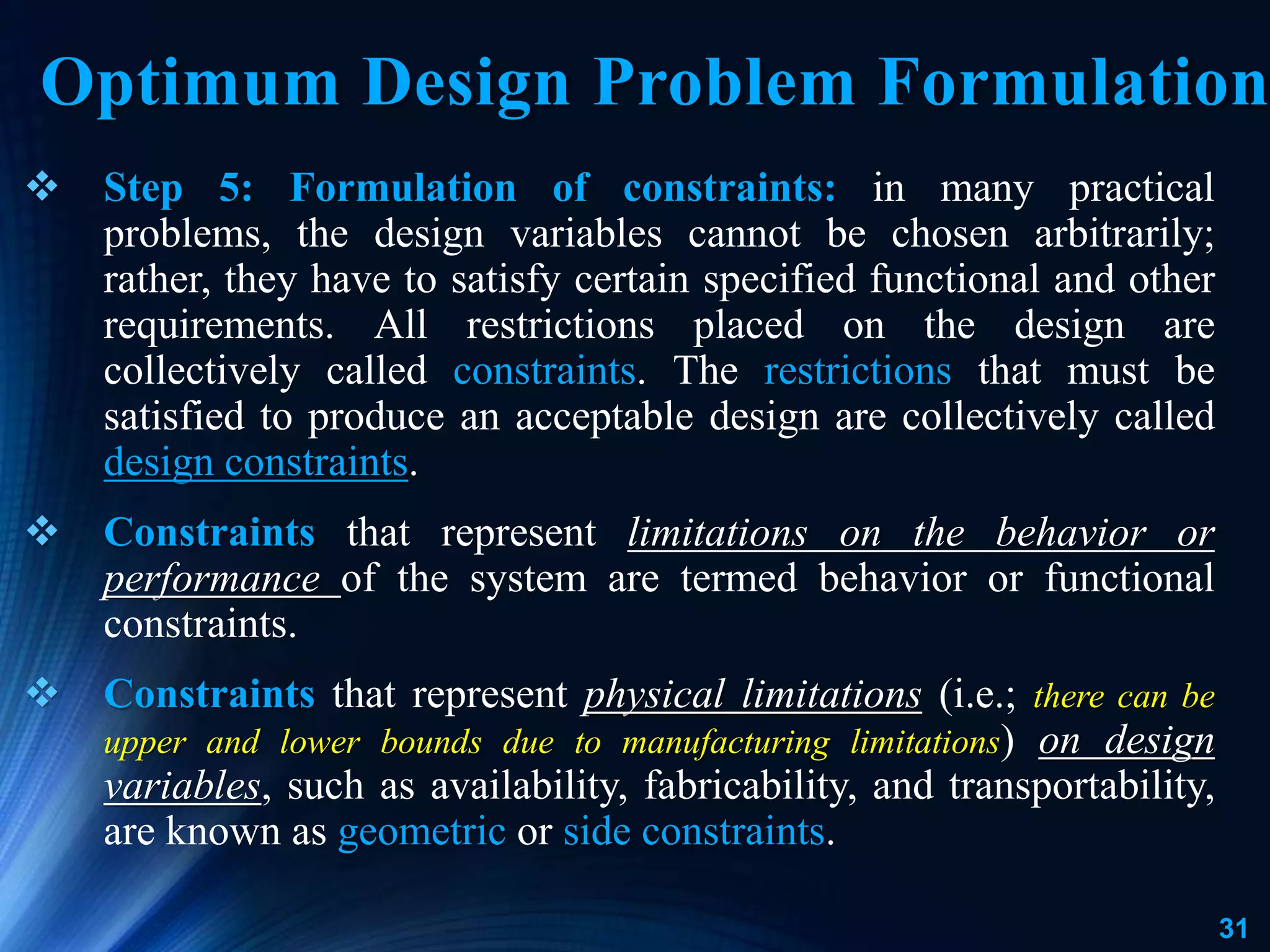 31
 Step 5: Formulation of constraints: in many practical
problems, the design variables cannot be chosen arbitrarily;
rather, they have to satisfy certain specified functional and other
requirements. All restrictions placed on the design are
collectively called constraints. The restrictions that must be
satisfied to produce an acceptable design are collectively called
design constraints.
 Constraints that represent limitations on the behavior or
performance of the system are termed behavior or functional
constraints.
 Constraints that represent physical limitations (i.e.; there can be
upper and lower bounds due to manufacturing limitations) on design
variables, such as availability, fabricability, and transportability,
are known as geometric or side constraints.
Optimum Design Problem Formulation
 