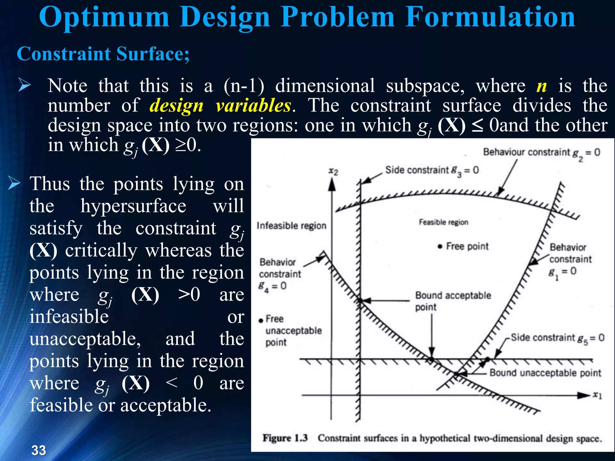33
Constraint Surface;
 Note that this is a (n-1) dimensional subspace, where n is the
number of design variables. The constraint surface divides the
design space into two regions: one in which gj (X)  0and the other
in which gj (X) 0.
 Thus the points lying on
the hypersurface will
satisfy the constraint gj
(X) critically whereas the
points lying in the region
where gj (X) >0 are
infeasible or
unacceptable, and the
points lying in the region
where gj (X) < 0 are
feasible or acceptable.
Optimum Design Problem Formulation
 