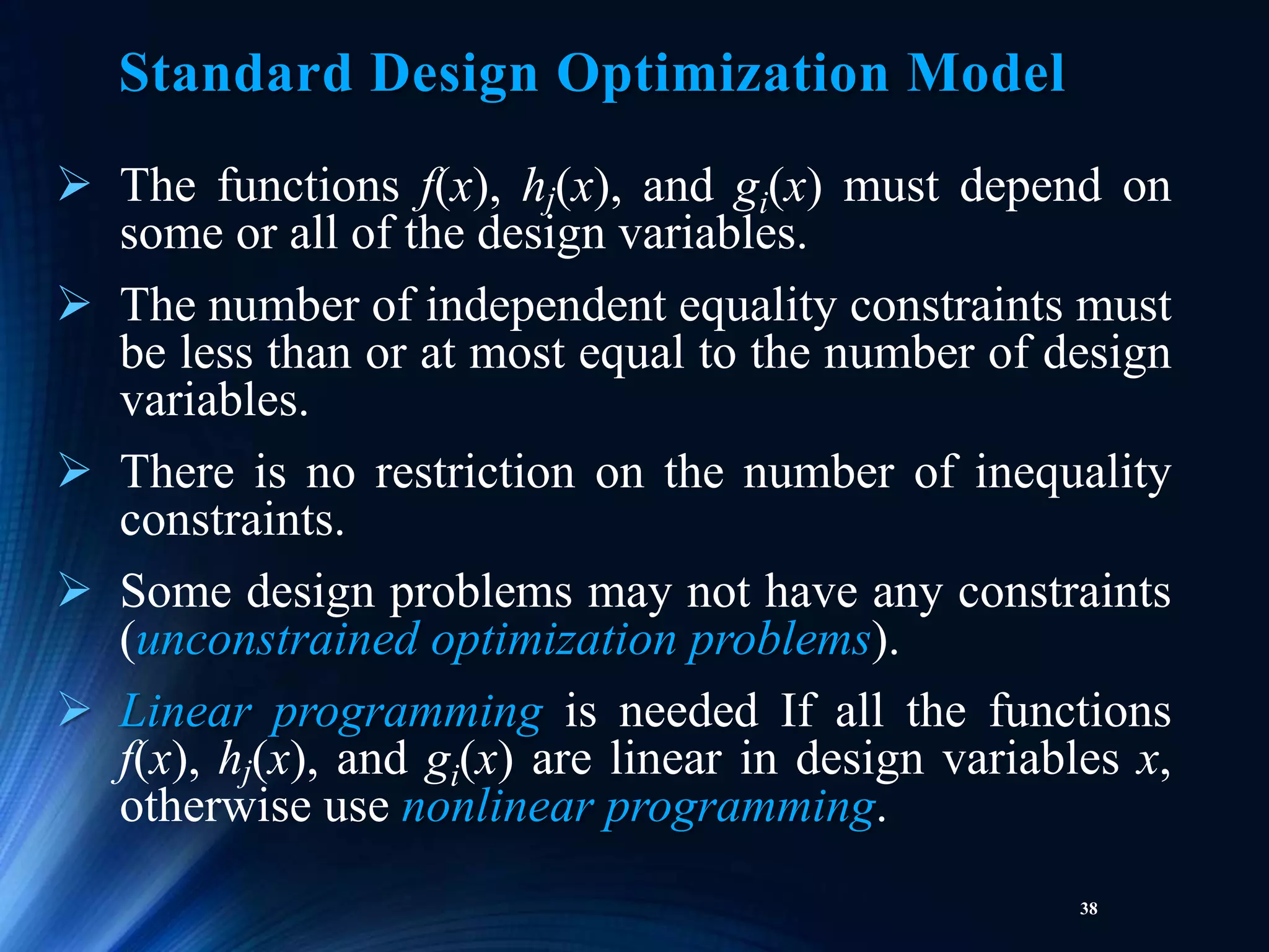 38
 The functions f(x), hj(x), and gi(x) must depend on
some or all of the design variables.
 The number of independent equality constraints must
be less than or at most equal to the number of design
variables.
 There is no restriction on the number of inequality
constraints.
 Some design problems may not have any constraints
(unconstrained optimization problems).
 Linear programming is needed If all the functions
f(x), hj(x), and gi(x) are linear in design variables x,
otherwise use nonlinear programming.
Standard Design Optimization Model
 