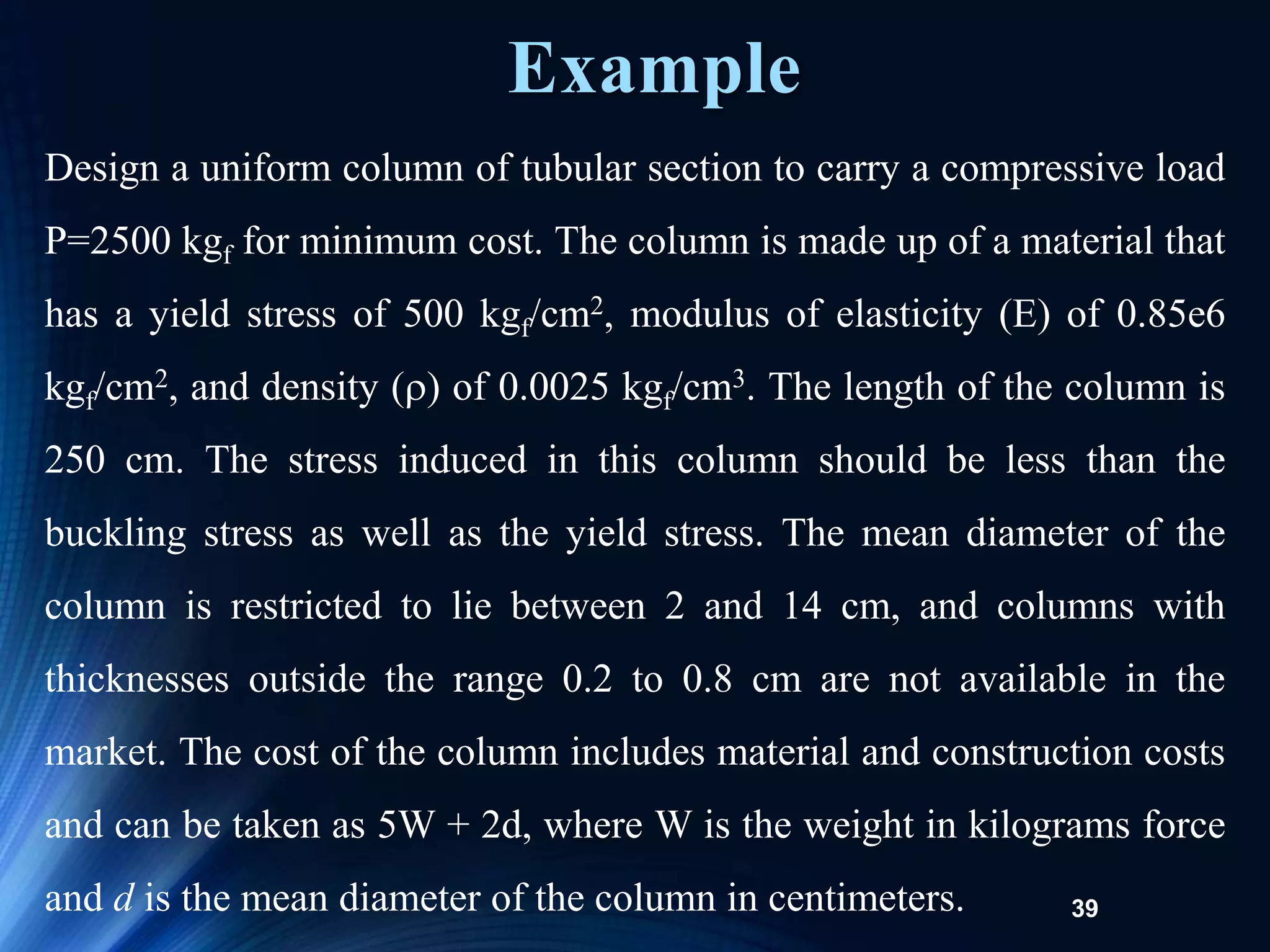 39
Design a uniform column of tubular section to carry a compressive load
P=2500 kgf for minimum cost. The column is made up of a material that
has a yield stress of 500 kgf/cm2, modulus of elasticity (E) of 0.85e6
kgf/cm2, and density () of 0.0025 kgf/cm3. The length of the column is
250 cm. The stress induced in this column should be less than the
buckling stress as well as the yield stress. The mean diameter of the
column is restricted to lie between 2 and 14 cm, and columns with
thicknesses outside the range 0.2 to 0.8 cm are not available in the
market. The cost of the column includes material and construction costs
and can be taken as 5W + 2d, where W is the weight in kilograms force
and d is the mean diameter of the column in centimeters.
Example
 