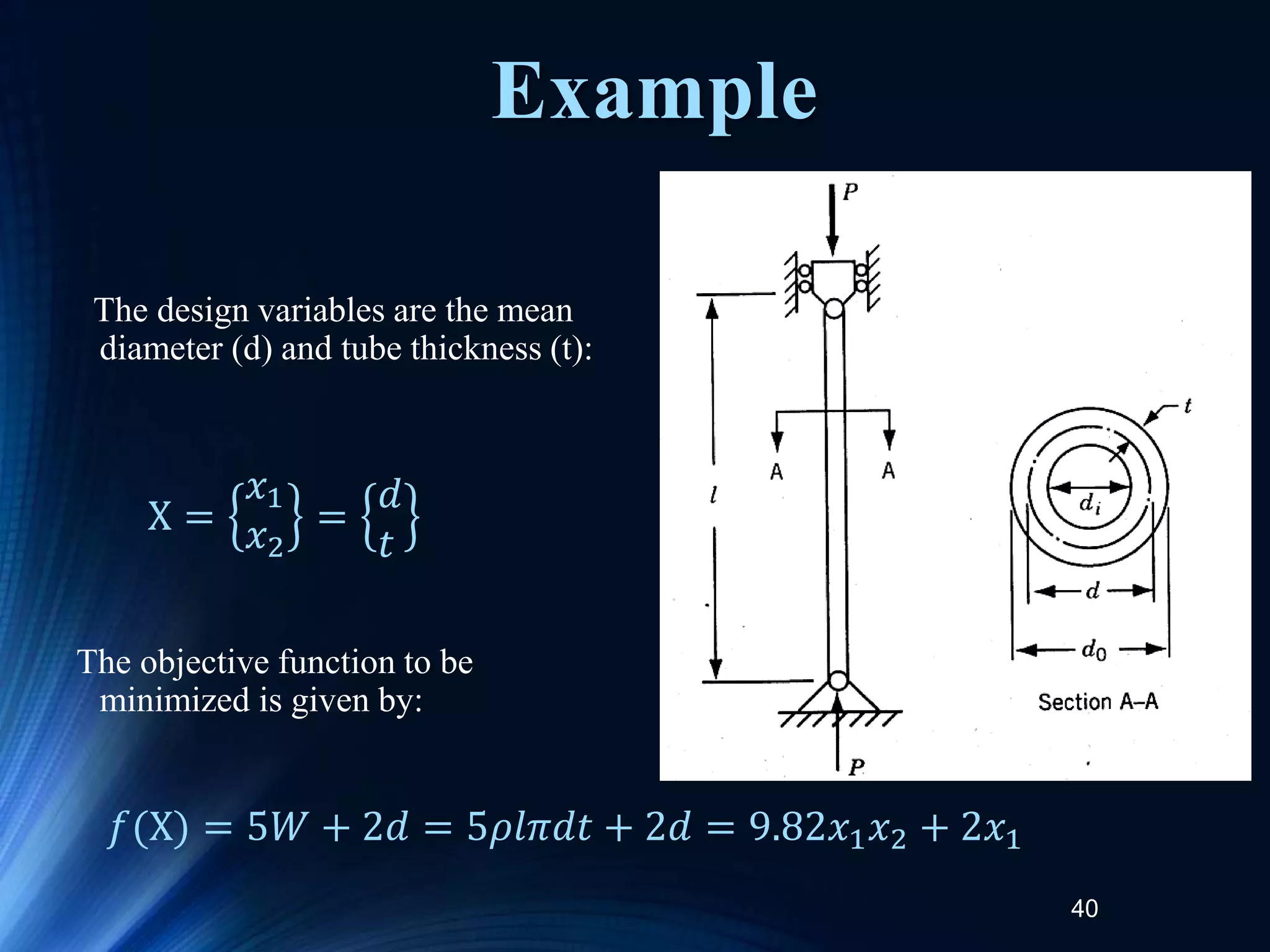 40
The design variables are the mean
diameter (d) and tube thickness (t):
The objective function to be
minimized is given by:
X =
𝑥1
𝑥2
=
𝑑
𝑡
𝑓(X) = 5𝑊 + 2𝑑 = 5𝜌𝑙𝜋𝑑𝑡 + 2𝑑 = 9.82𝑥1𝑥2 + 2𝑥1
Example
 