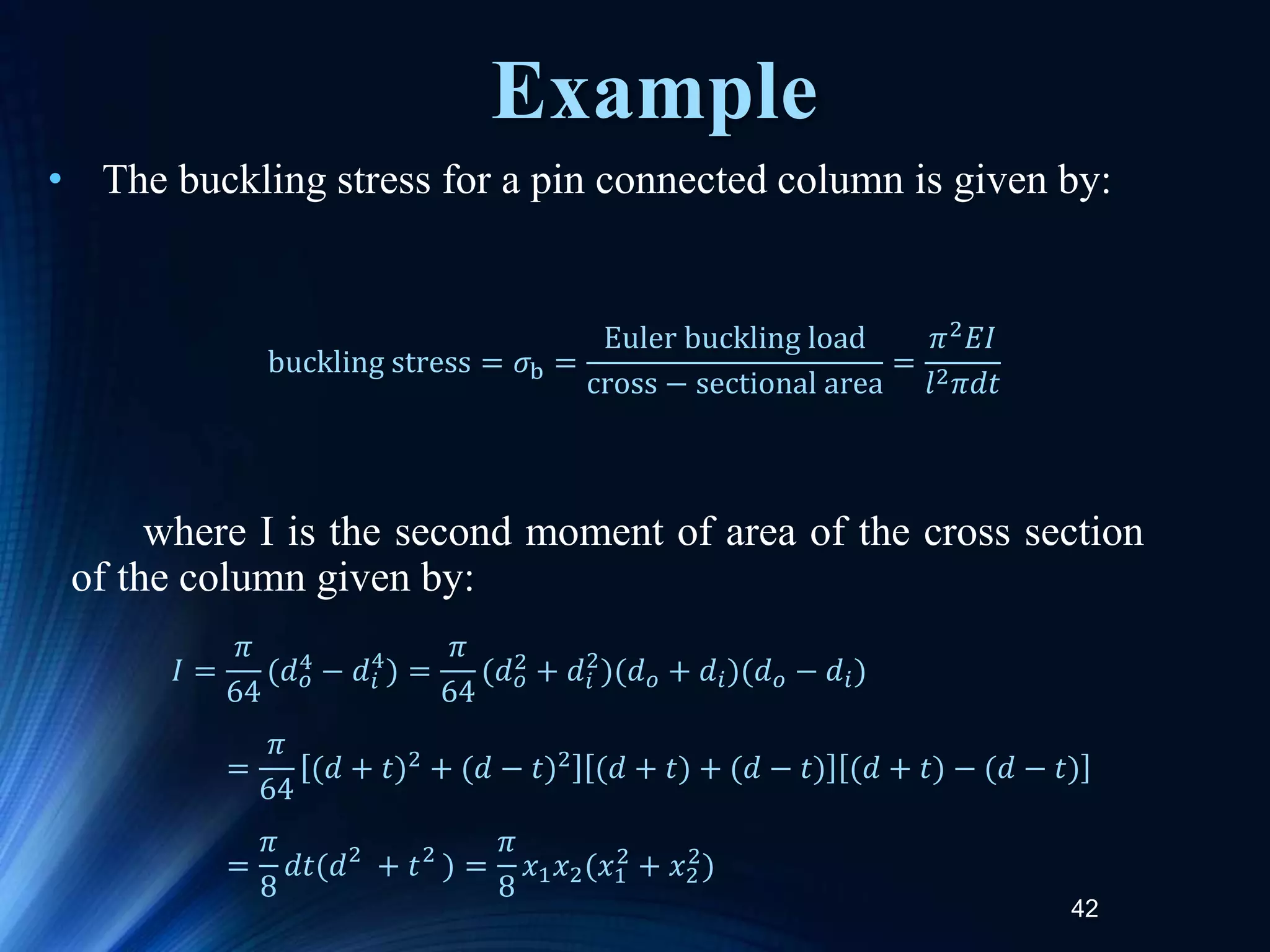 42
• The buckling stress for a pin connected column is given by:
where I is the second moment of area of the cross section
of the column given by:
buckling stress = 𝜎b =
Euler buckling load
cross − sectional area
=
𝜋2
𝐸𝐼
𝑙2𝜋𝑑𝑡
𝐼 =
𝜋
64
(𝑑𝑜
4 − 𝑑𝑖
4
) =
𝜋
64
(𝑑𝑜
2 + 𝑑𝑖
2
)(𝑑𝑜 + 𝑑𝑖)(𝑑𝑜 − 𝑑𝑖)
=
𝜋
64
(𝑑 + 𝑡)2 + (𝑑 − 𝑡)2 (𝑑 + 𝑡) + (𝑑 − 𝑡) (𝑑 + 𝑡) − (𝑑 − 𝑡)
=
𝜋
8
𝑑𝑡(𝑑2
+ 𝑡2
) =
𝜋
8
𝑥1𝑥2(𝑥1
2
+ 𝑥2
2
)
Example
 