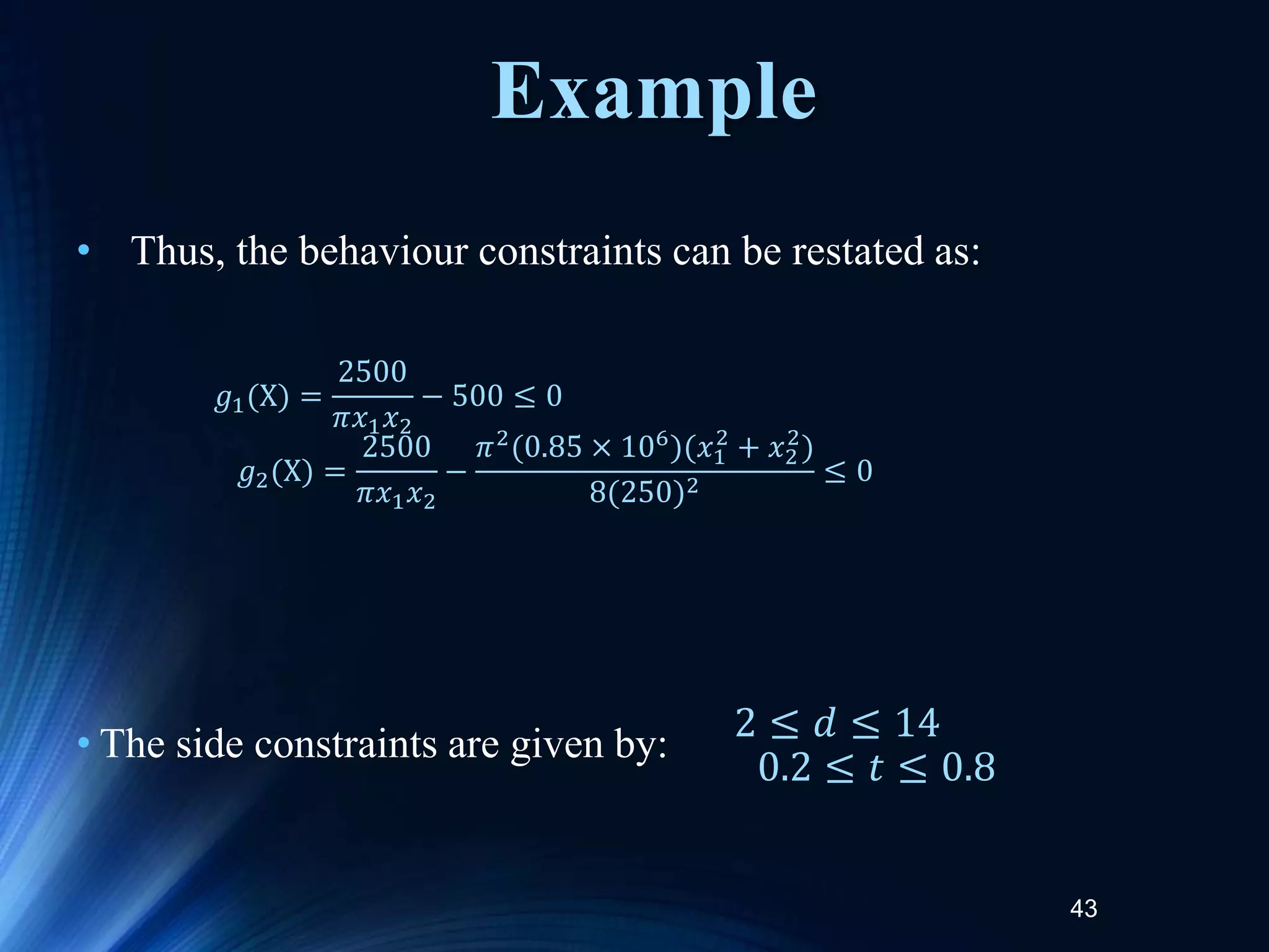 43
• Thus, the behaviour constraints can be restated as:
• The side constraints are given by:
𝑔1(X) =
2500
𝜋𝑥1𝑥2
− 500 ≤ 0
𝑔2(X) =
2500
𝜋𝑥1𝑥2
−
𝜋2(0.85 × 106)(𝑥1
2
+ 𝑥2
2
)
8(250)2
≤ 0
2 ≤ 𝑑 ≤ 14
0.2 ≤ 𝑡 ≤ 0.8
Example
 