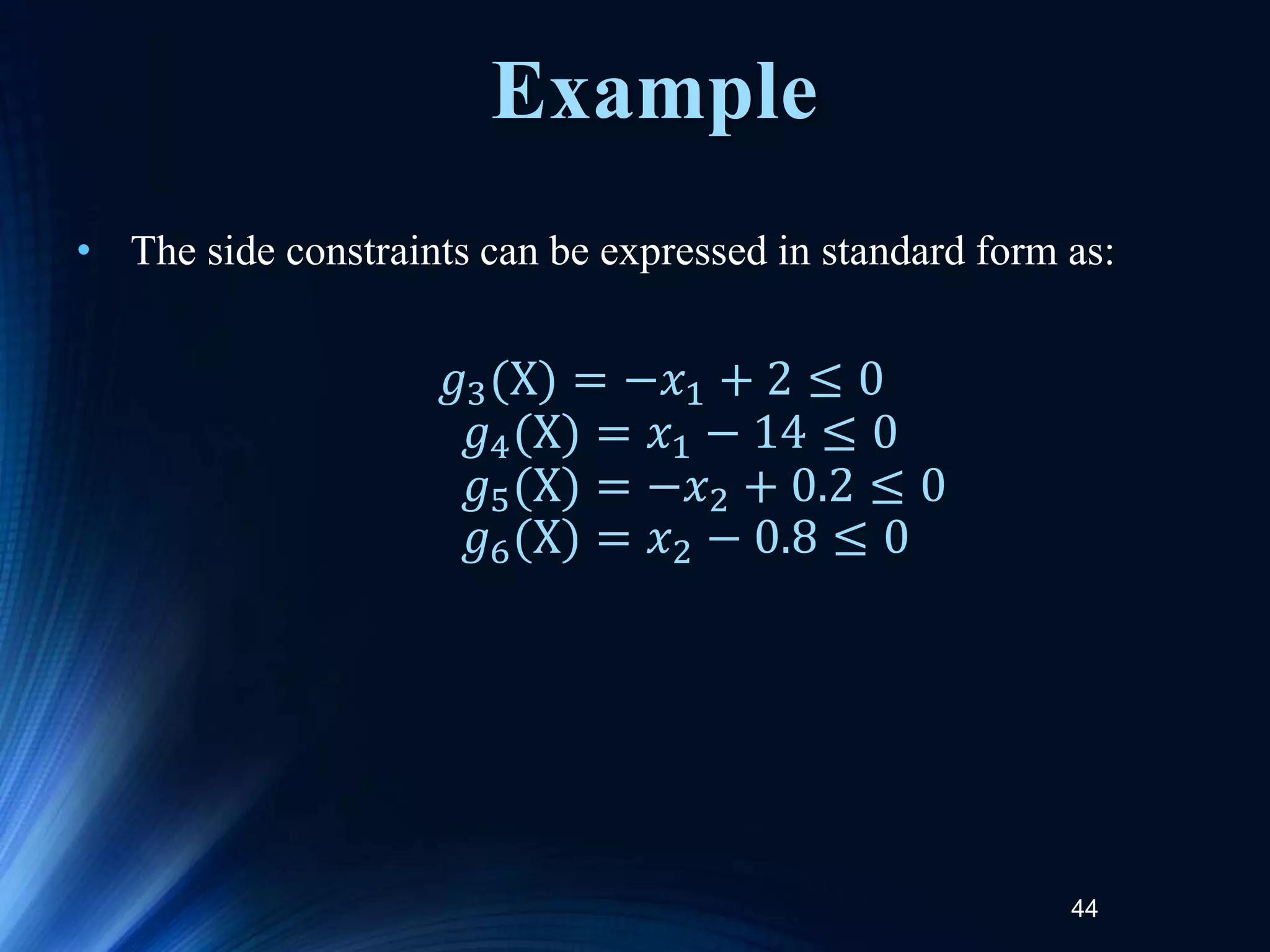 44
• The side constraints can be expressed in standard form as:
𝑔3(X) = −𝑥1 + 2 ≤ 0
𝑔4(X) = 𝑥1 − 14 ≤ 0
𝑔5(X) = −𝑥2 + 0.2 ≤ 0
𝑔6(X) = 𝑥2 − 0.8 ≤ 0
Example
 
