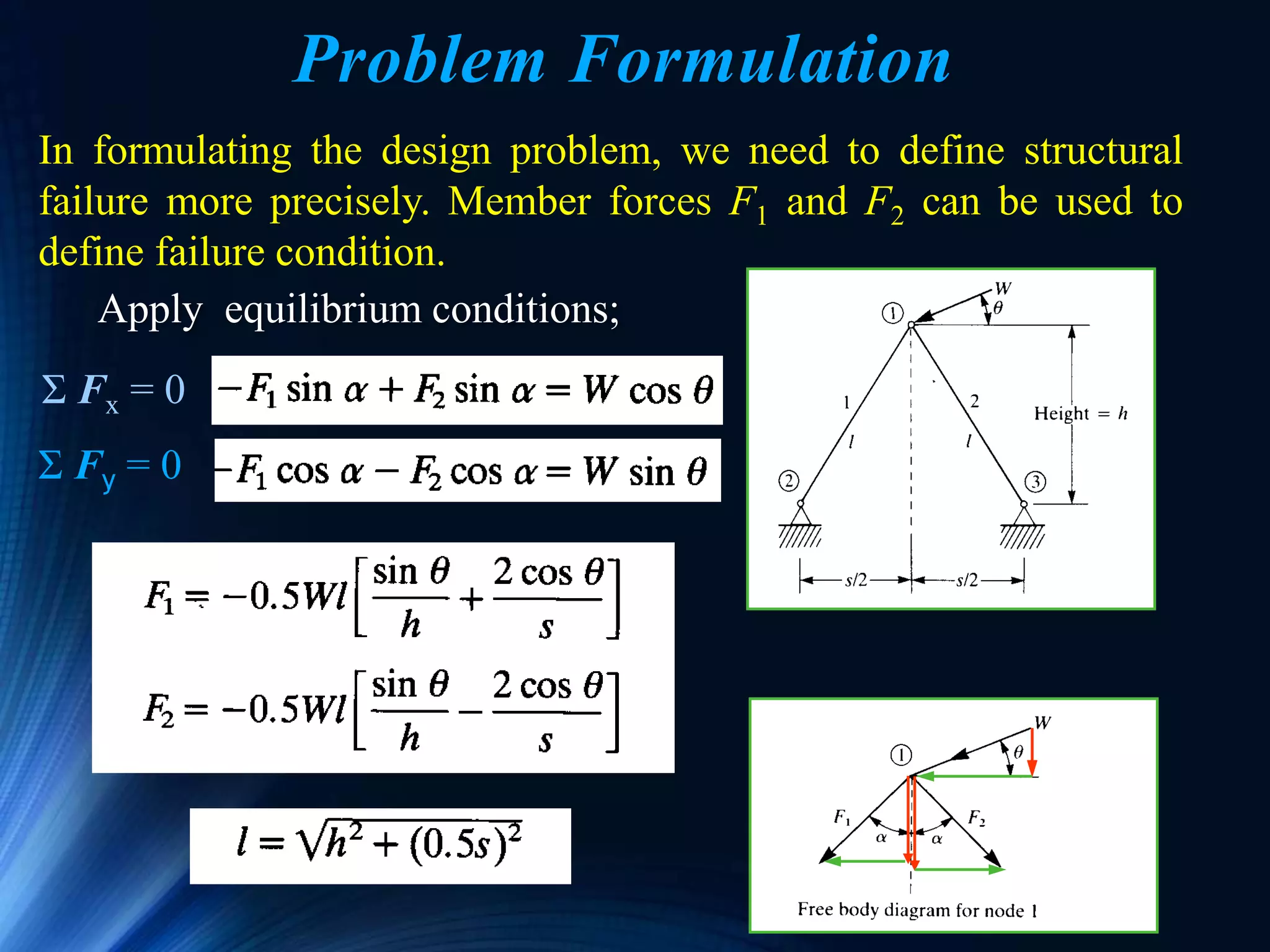 Ken Youssefi 52
Problem Formulation
In formulating the design problem, we need to define structural
failure more precisely. Member forces F1 and F2 can be used to
define failure condition.
Apply equilibrium conditions;
Σ Fy = 0
Σ Fx = 0
 