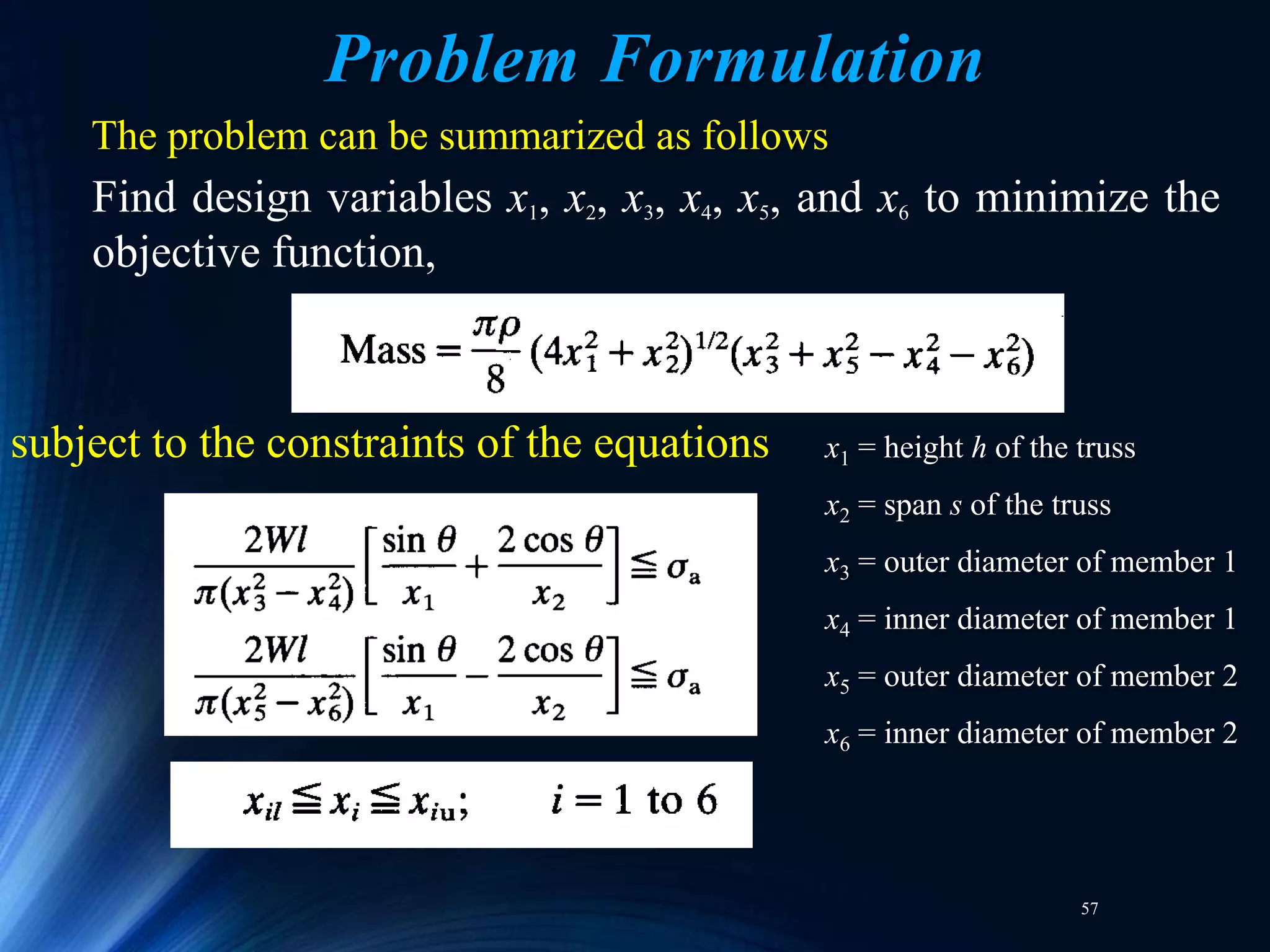 57
The problem can be summarized as follows
Find design variables x1, x2, x3, x4, x5, and x6 to minimize the
objective function,
subject to the constraints of the equations x1 = height h of the truss
x2 = span s of the truss
x3 = outer diameter of member 1
x4 = inner diameter of member 1
x5 = outer diameter of member 2
x6 = inner diameter of member 2
Problem Formulation
 