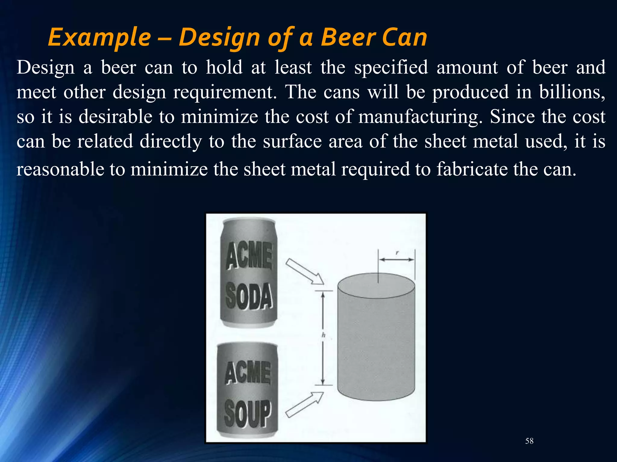 58
Example – Design of a Beer Can
Design a beer can to hold at least the specified amount of beer and
meet other design requirement. The cans will be produced in billions,
so it is desirable to minimize the cost of manufacturing. Since the cost
can be related directly to the surface area of the sheet metal used, it is
reasonable to minimize the sheet metal required to fabricate the can.
 