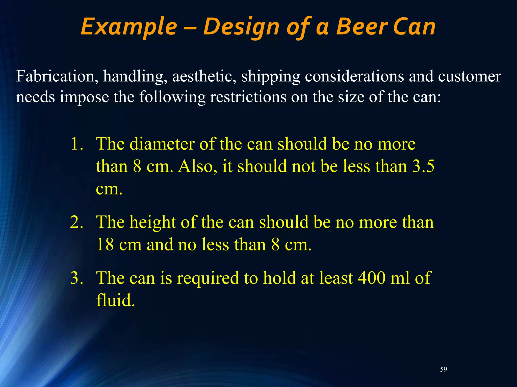 59
Example – Design of a Beer Can
Fabrication, handling, aesthetic, shipping considerations and customer
needs impose the following restrictions on the size of the can:
1. The diameter of the can should be no more
than 8 cm. Also, it should not be less than 3.5
cm.
2. The height of the can should be no more than
18 cm and no less than 8 cm.
3. The can is required to hold at least 400 ml of
fluid.
 