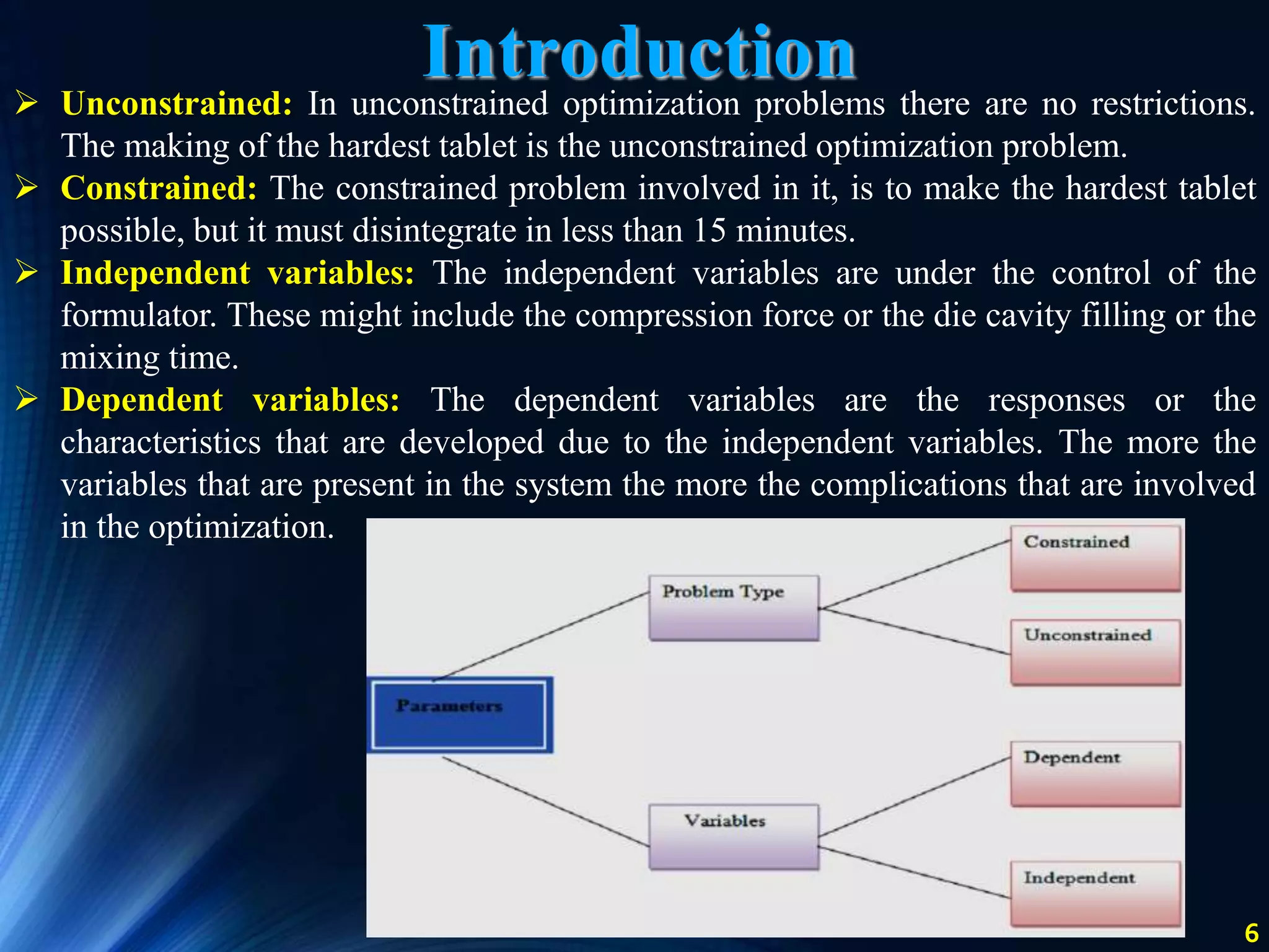 6
 Unconstrained: In unconstrained optimization problems there are no restrictions.
The making of the hardest tablet is the unconstrained optimization problem.
 Constrained: The constrained problem involved in it, is to make the hardest tablet
possible, but it must disintegrate in less than 15 minutes.
 Independent variables: The independent variables are under the control of the
formulator. These might include the compression force or the die cavity filling or the
mixing time.
 Dependent variables: The dependent variables are the responses or the
characteristics that are developed due to the independent variables. The more the
variables that are present in the system the more the complications that are involved
in the optimization.
Introduction
 