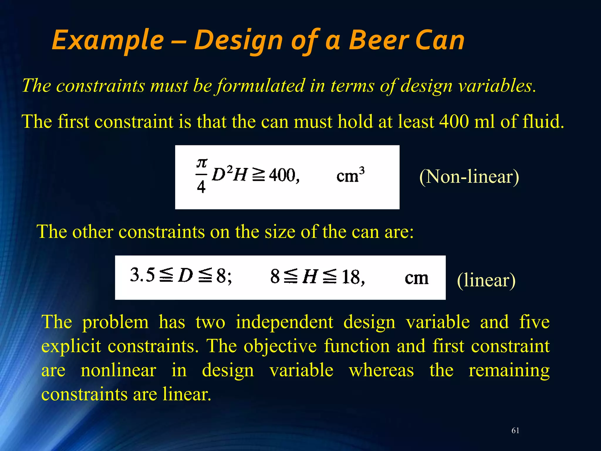 61
Example – Design of a Beer Can
The constraints must be formulated in terms of design variables.
The first constraint is that the can must hold at least 400 ml of fluid.
The problem has two independent design variable and five
explicit constraints. The objective function and first constraint
are nonlinear in design variable whereas the remaining
constraints are linear.
(Non-linear)
The other constraints on the size of the can are:
(linear)
 