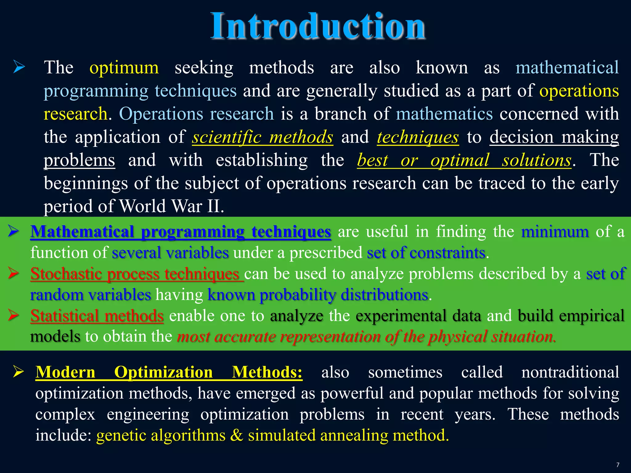 7
 The optimum seeking methods are also known as mathematical
programming techniques and are generally studied as a part of operations
research. Operations research is a branch of mathematics concerned with
the application of scientific methods and techniques to decision making
problems and with establishing the best or optimal solutions. The
beginnings of the subject of operations research can be traced to the early
period of World War II.
Introduction
 Mathematical programming techniques are useful in finding the minimum of a
function of several variables under a prescribed set of constraints.
 Stochastic process techniques can be used to analyze problems described by a set of
random variables having known probability distributions.
 Statistical methods enable one to analyze the experimental data and build empirical
models to obtain the most accurate representation of the physical situation.
 Modern Optimization Methods: also sometimes called nontraditional
optimization methods, have emerged as powerful and popular methods for solving
complex engineering optimization problems in recent years. These methods
include: genetic algorithms & simulated annealing method.
 