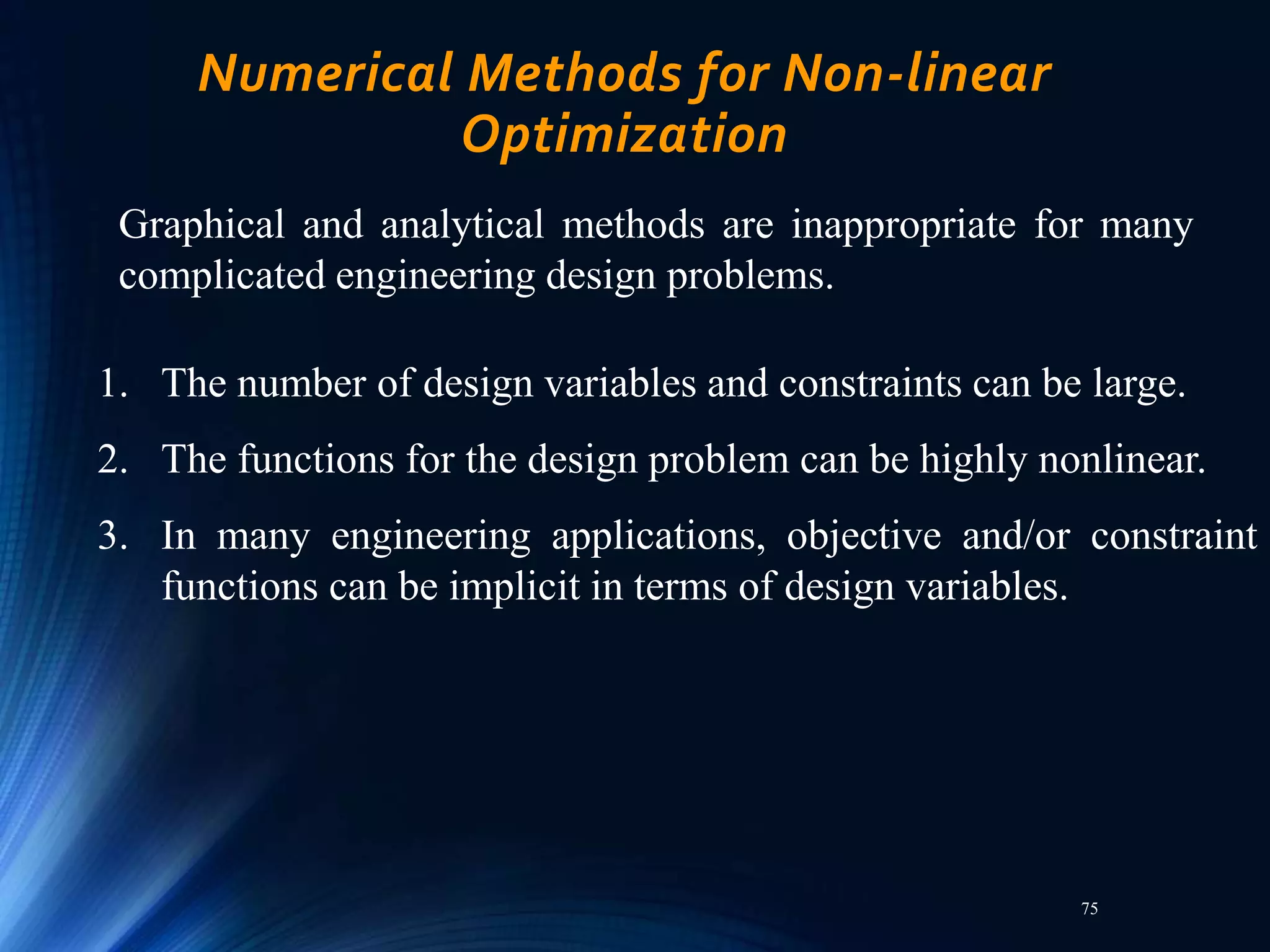 75
Numerical Methods for Non-linear
Optimization
Graphical and analytical methods are inappropriate for many
complicated engineering design problems.
1. The number of design variables and constraints can be large.
2. The functions for the design problem can be highly nonlinear.
3. In many engineering applications, objective and/or constraint
functions can be implicit in terms of design variables.
 