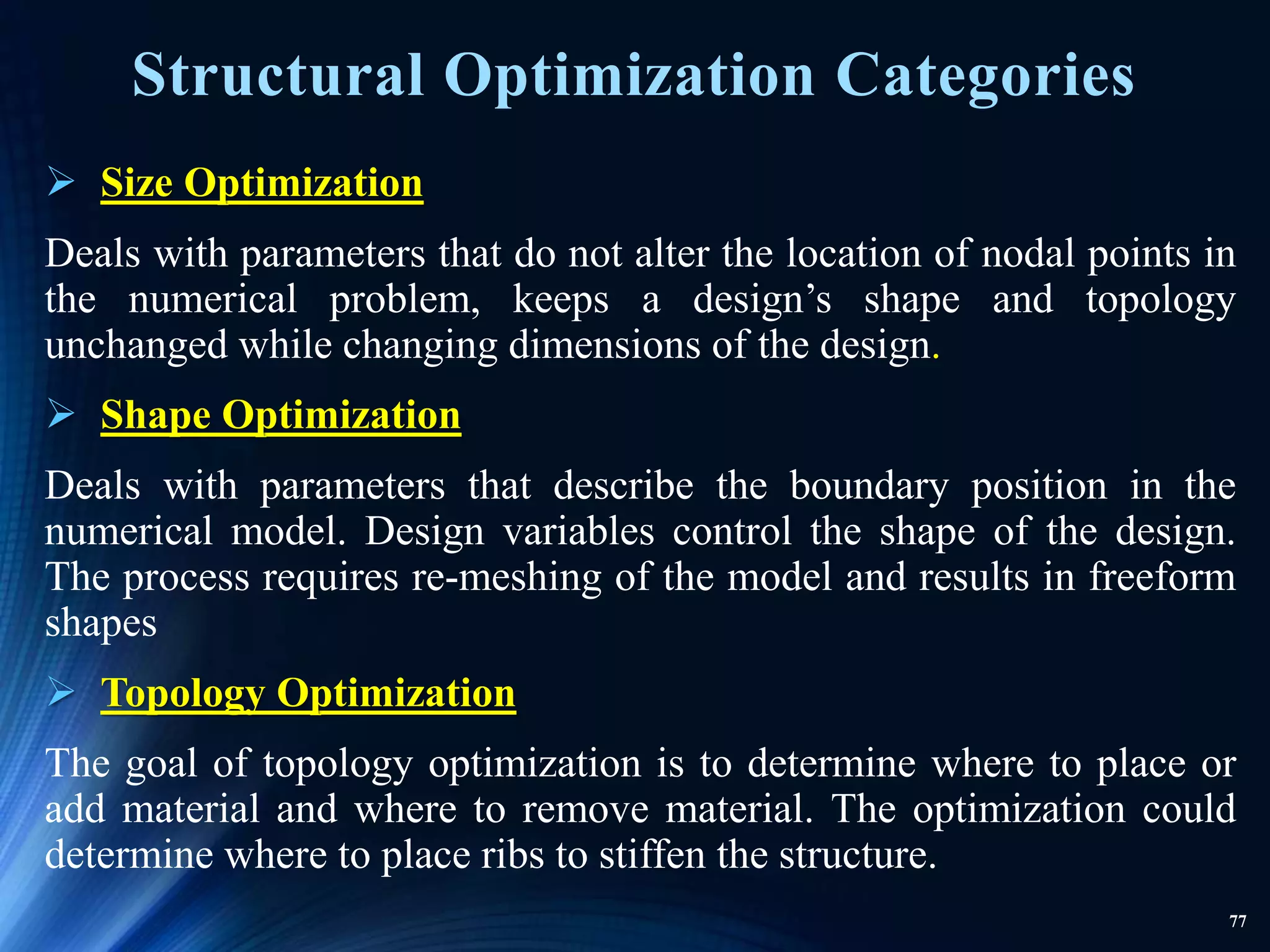 77
Structural Optimization Categories
 Size Optimization
Deals with parameters that do not alter the location of nodal points in
the numerical problem, keeps a design’s shape and topology
unchanged while changing dimensions of the design.
 Shape Optimization
Deals with parameters that describe the boundary position in the
numerical model. Design variables control the shape of the design.
The process requires re-meshing of the model and results in freeform
shapes
 Topology Optimization
The goal of topology optimization is to determine where to place or
add material and where to remove material. The optimization could
determine where to place ribs to stiffen the structure.
 