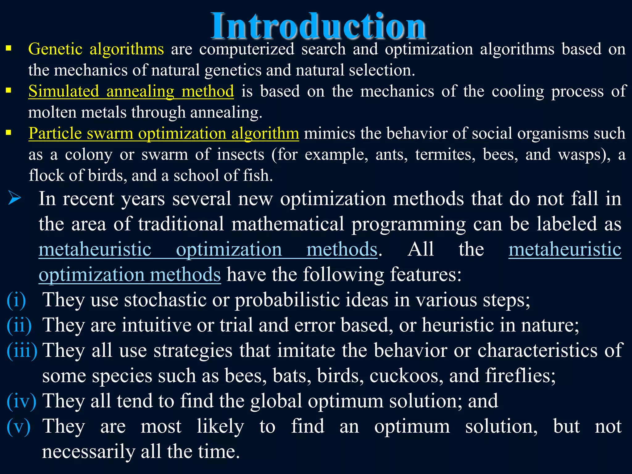 Introduction
8
 In recent years several new optimization methods that do not fall in
the area of traditional mathematical programming can be labeled as
metaheuristic optimization methods. All the metaheuristic
optimization methods have the following features:
(i) They use stochastic or probabilistic ideas in various steps;
(ii) They are intuitive or trial and error based, or heuristic in nature;
(iii) They all use strategies that imitate the behavior or characteristics of
some species such as bees, bats, birds, cuckoos, and fireflies;
(iv) They all tend to find the global optimum solution; and
(v) They are most likely to find an optimum solution, but not
necessarily all the time.
 Genetic algorithms are computerized search and optimization algorithms based on
the mechanics of natural genetics and natural selection.
 Simulated annealing method is based on the mechanics of the cooling process of
molten metals through annealing.
 Particle swarm optimization algorithm mimics the behavior of social organisms such
as a colony or swarm of insects (for example, ants, termites, bees, and wasps), a
flock of birds, and a school of fish.
 