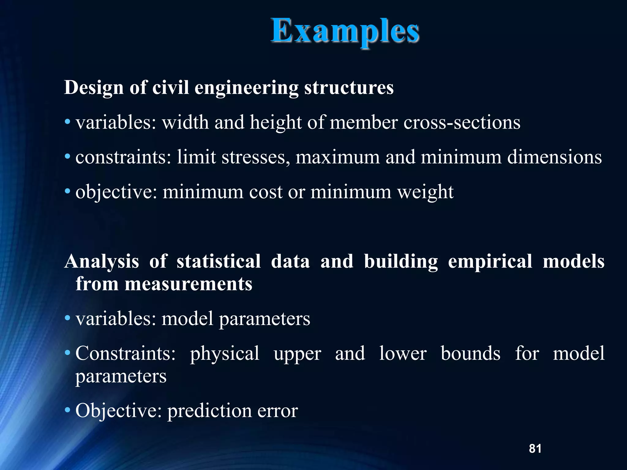 81
Examples
Design of civil engineering structures
• variables: width and height of member cross-sections
• constraints: limit stresses, maximum and minimum dimensions
• objective: minimum cost or minimum weight
Analysis of statistical data and building empirical models
from measurements
• variables: model parameters
• Constraints: physical upper and lower bounds for model
parameters
• Objective: prediction error
 