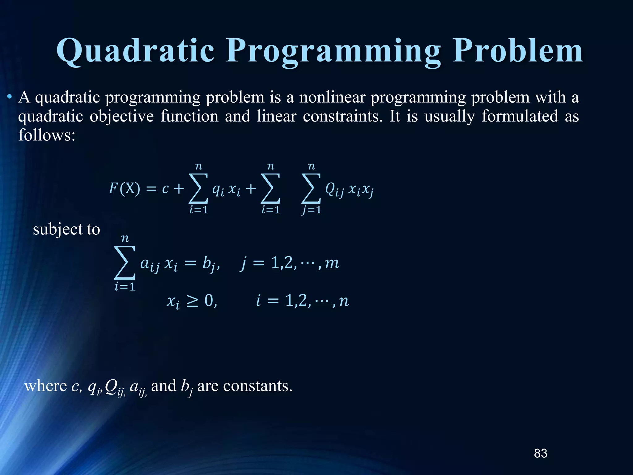 83
Quadratic Programming Problem
• A quadratic programming problem is a nonlinear programming problem with a
quadratic objective function and linear constraints. It is usually formulated as
follows:
subject to
where c, qi,Qij, aij, and bj are constants.
𝐹(X) = 𝑐 +
𝑖=1
𝑛
𝑞𝑖 𝑥𝑖 +
𝑖=1
𝑛
𝑗=1
𝑛
𝑄𝑖𝑗 𝑥𝑖𝑥𝑗
𝑖=1
𝑛
𝑎𝑖𝑗 𝑥𝑖 = 𝑏𝑗, 𝑗 = 1,2, ⋯ , 𝑚
𝑥𝑖 ≥ 0, 𝑖 = 1,2, ⋯ , 𝑛
 