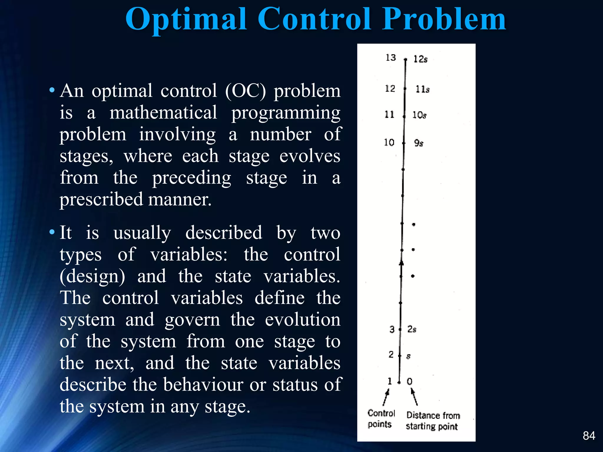 84
Optimal Control Problem
• An optimal control (OC) problem
is a mathematical programming
problem involving a number of
stages, where each stage evolves
from the preceding stage in a
prescribed manner.
• It is usually described by two
types of variables: the control
(design) and the state variables.
The control variables define the
system and govern the evolution
of the system from one stage to
the next, and the state variables
describe the behaviour or status of
the system in any stage.
 