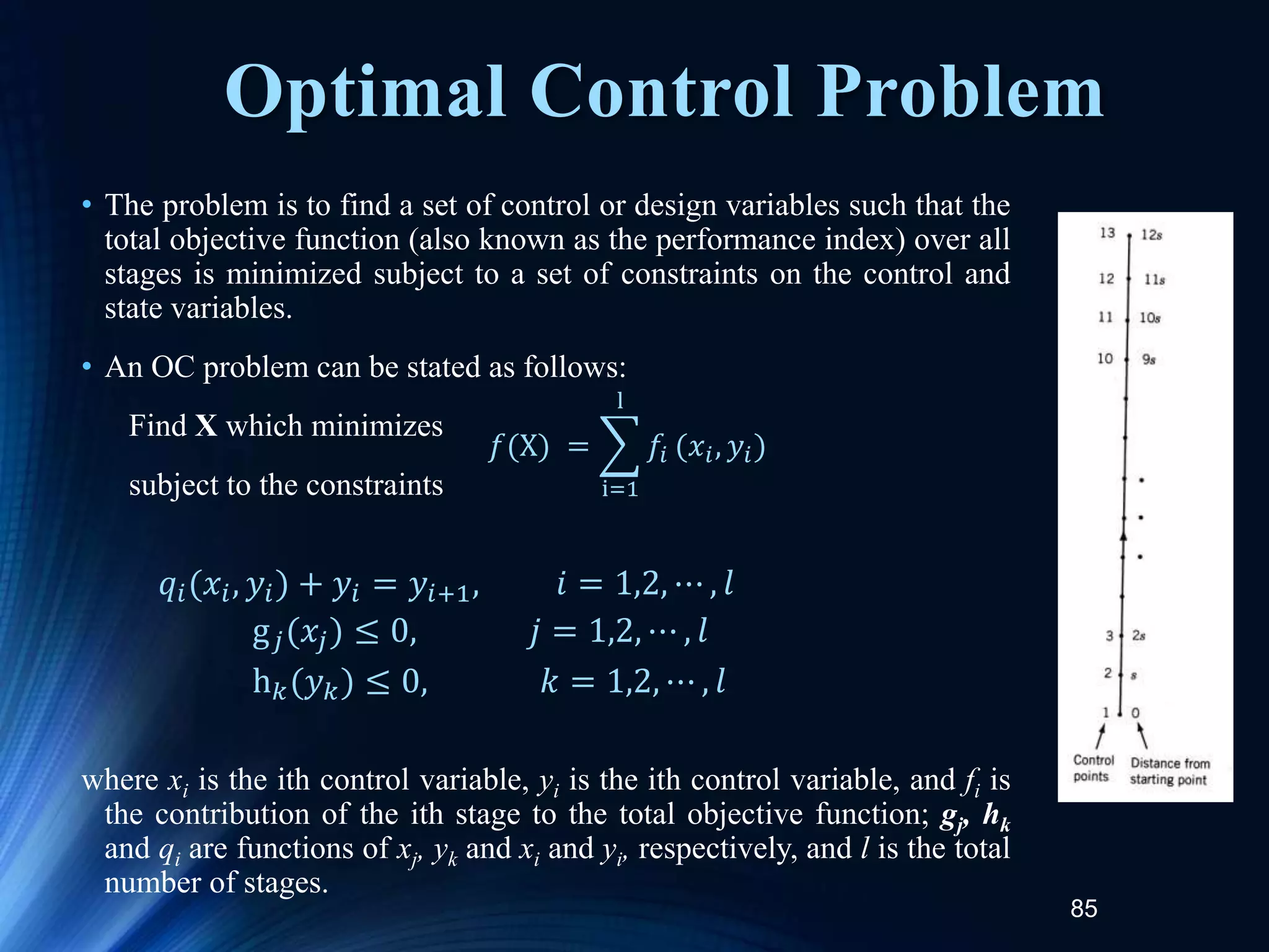 85
Optimal Control Problem
• The problem is to find a set of control or design variables such that the
total objective function (also known as the performance index) over all
stages is minimized subject to a set of constraints on the control and
state variables.
• An OC problem can be stated as follows:
Find X which minimizes
subject to the constraints
where xi is the ith control variable, yi is the ith control variable, and fi is
the contribution of the ith stage to the total objective function; gj, hk
and qi are functions of xj, yk and xi and yi, respectively, and l is the total
number of stages.
𝑓(X) =
i=1
l
𝑓𝑖 (𝑥𝑖, 𝑦𝑖)
𝑞𝑖(𝑥𝑖, 𝑦𝑖) + 𝑦𝑖 = 𝑦𝑖+1, 𝑖 = 1,2, ⋯ , 𝑙
g𝑗(𝑥𝑗) ≤ 0, 𝑗 = 1,2, ⋯ , 𝑙
h𝑘(𝑦𝑘) ≤ 0, 𝑘 = 1,2, ⋯ , 𝑙
 