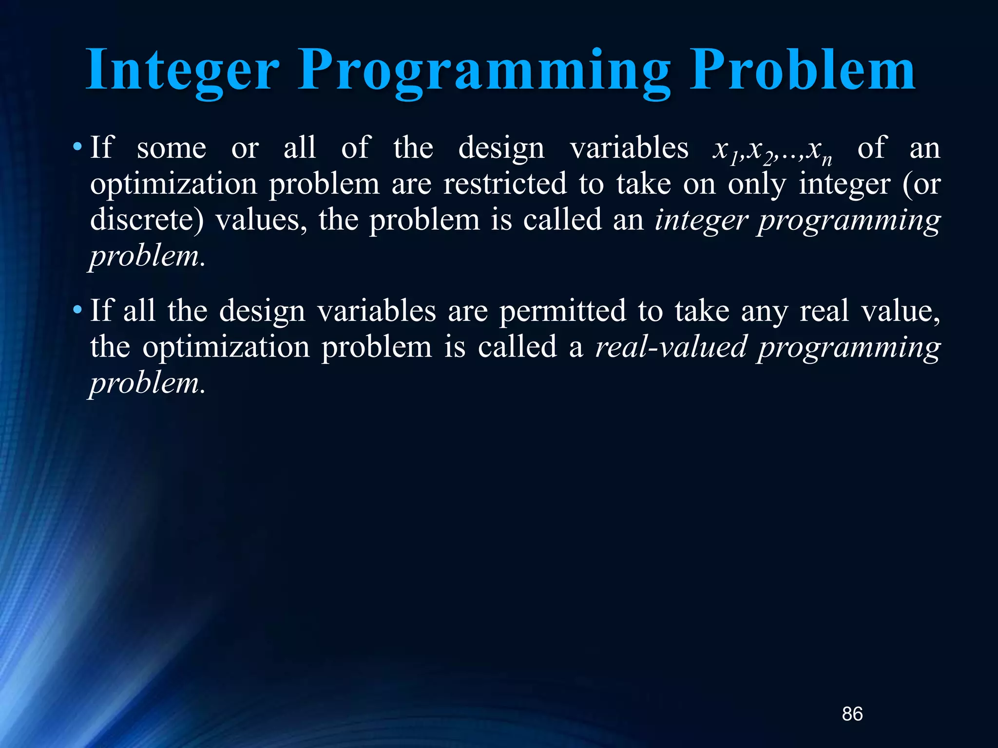 86
Integer Programming Problem
• If some or all of the design variables x1,x2,..,xn of an
optimization problem are restricted to take on only integer (or
discrete) values, the problem is called an integer programming
problem.
• If all the design variables are permitted to take any real value,
the optimization problem is called a real-valued programming
problem.
 