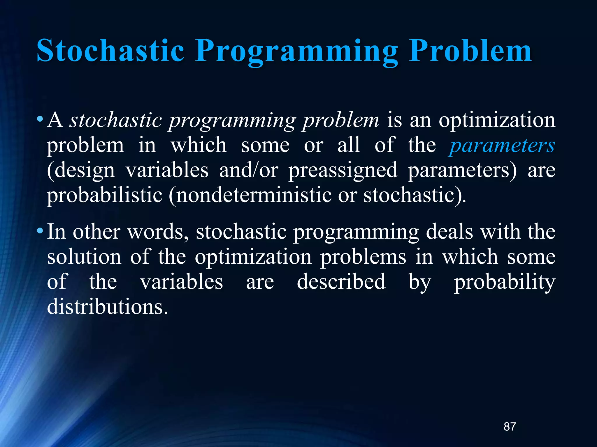 87
Stochastic Programming Problem
•A stochastic programming problem is an optimization
problem in which some or all of the parameters
(design variables and/or preassigned parameters) are
probabilistic (nondeterministic or stochastic).
•In other words, stochastic programming deals with the
solution of the optimization problems in which some
of the variables are described by probability
distributions.
 