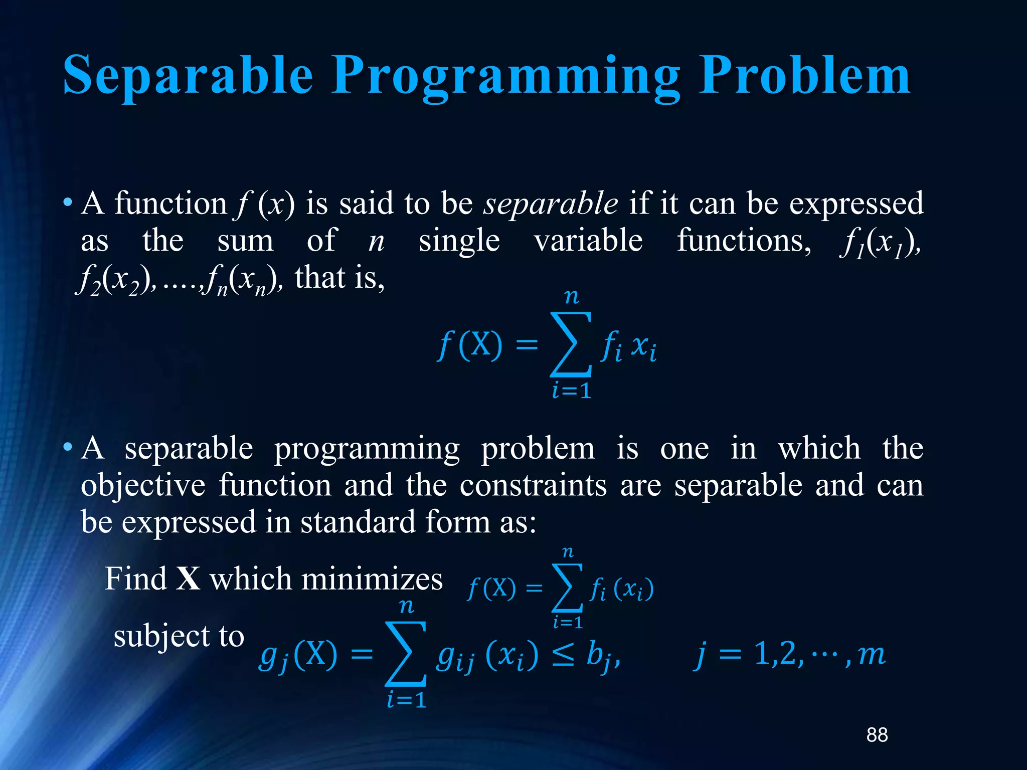 88
Separable Programming Problem
• A function f (x) is said to be separable if it can be expressed
as the sum of n single variable functions, f1(x1),
f2(x2),….,fn(xn), that is,
• A separable programming problem is one in which the
objective function and the constraints are separable and can
be expressed in standard form as:
Find X which minimizes
subject to
𝑓(X) =
𝑖=1
𝑛
𝑓𝑖 𝑥𝑖
𝑓(X) =
𝑖=1
𝑛
𝑓𝑖 (𝑥𝑖)
𝑔𝑗(X) =
𝑖=1
𝑛
𝑔𝑖𝑗 (𝑥𝑖) ≤ 𝑏𝑗, 𝑗 = 1,2, ⋯ , 𝑚
 