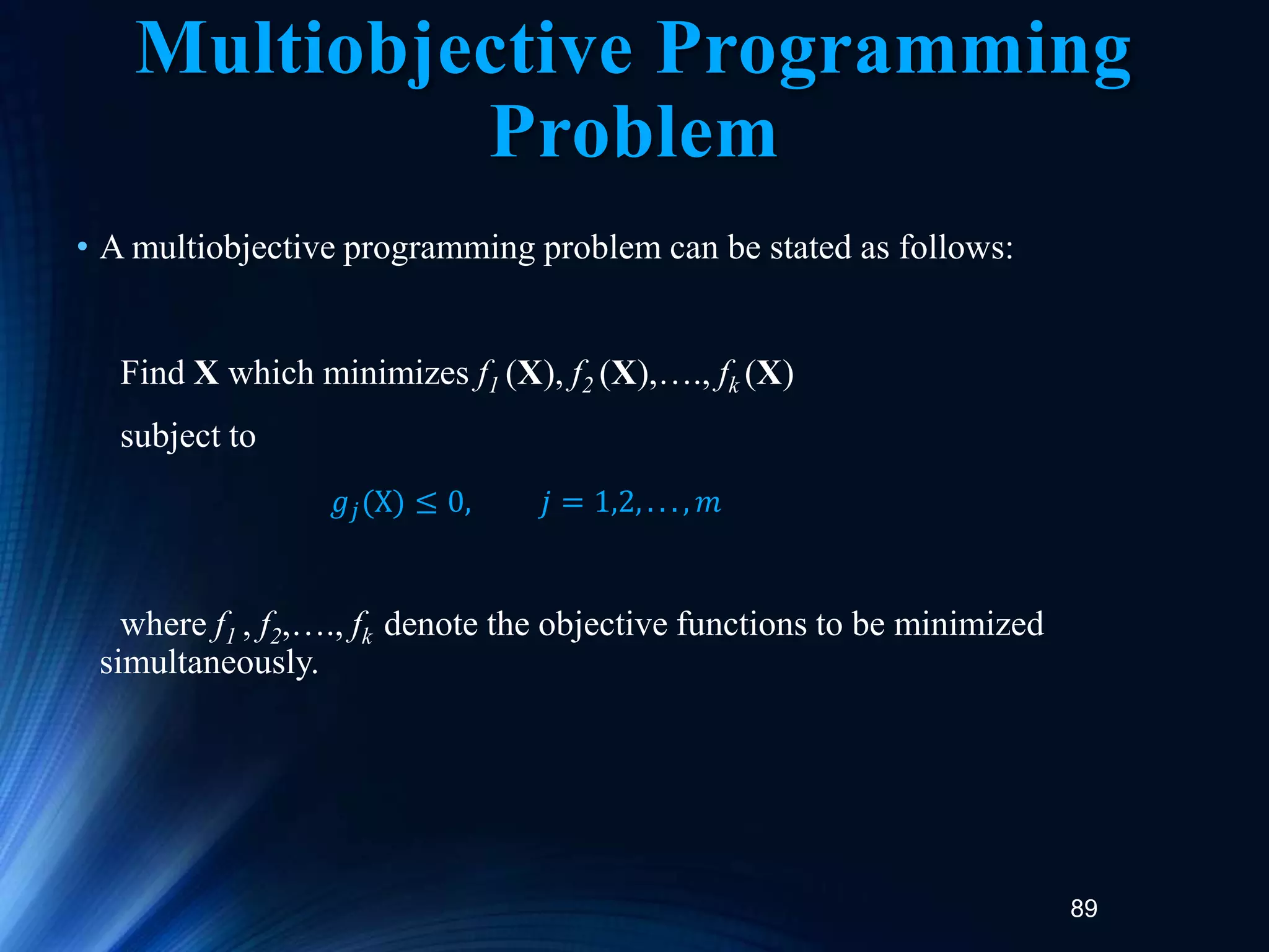 89
Multiobjective Programming
Problem
• A multiobjective programming problem can be stated as follows:
Find X which minimizes f1 (X), f2 (X),…., fk (X)
subject to
where f1 , f2,…., fk denote the objective functions to be minimized
simultaneously.
𝑔𝑗(X) ≤ 0, 𝑗 = 1,2, . . . , 𝑚
 
