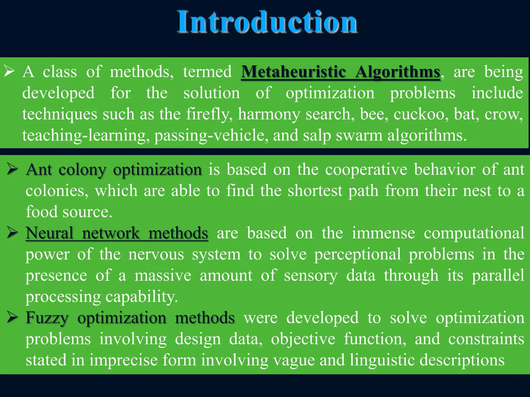  Ant colony optimization is based on the cooperative behavior of ant
colonies, which are able to find the shortest path from their nest to a
food source.
 Neural network methods are based on the immense computational
power of the nervous system to solve perceptional problems in the
presence of a massive amount of sensory data through its parallel
processing capability.
 Fuzzy optimization methods were developed to solve optimization
problems involving design data, objective function, and constraints
stated in imprecise form involving vague and linguistic descriptions
9
Introduction
 A class of methods, termed Metaheuristic Algorithms, are being
developed for the solution of optimization problems include
techniques such as the firefly, harmony search, bee, cuckoo, bat, crow,
teaching-learning, passing-vehicle, and salp swarm algorithms.
 