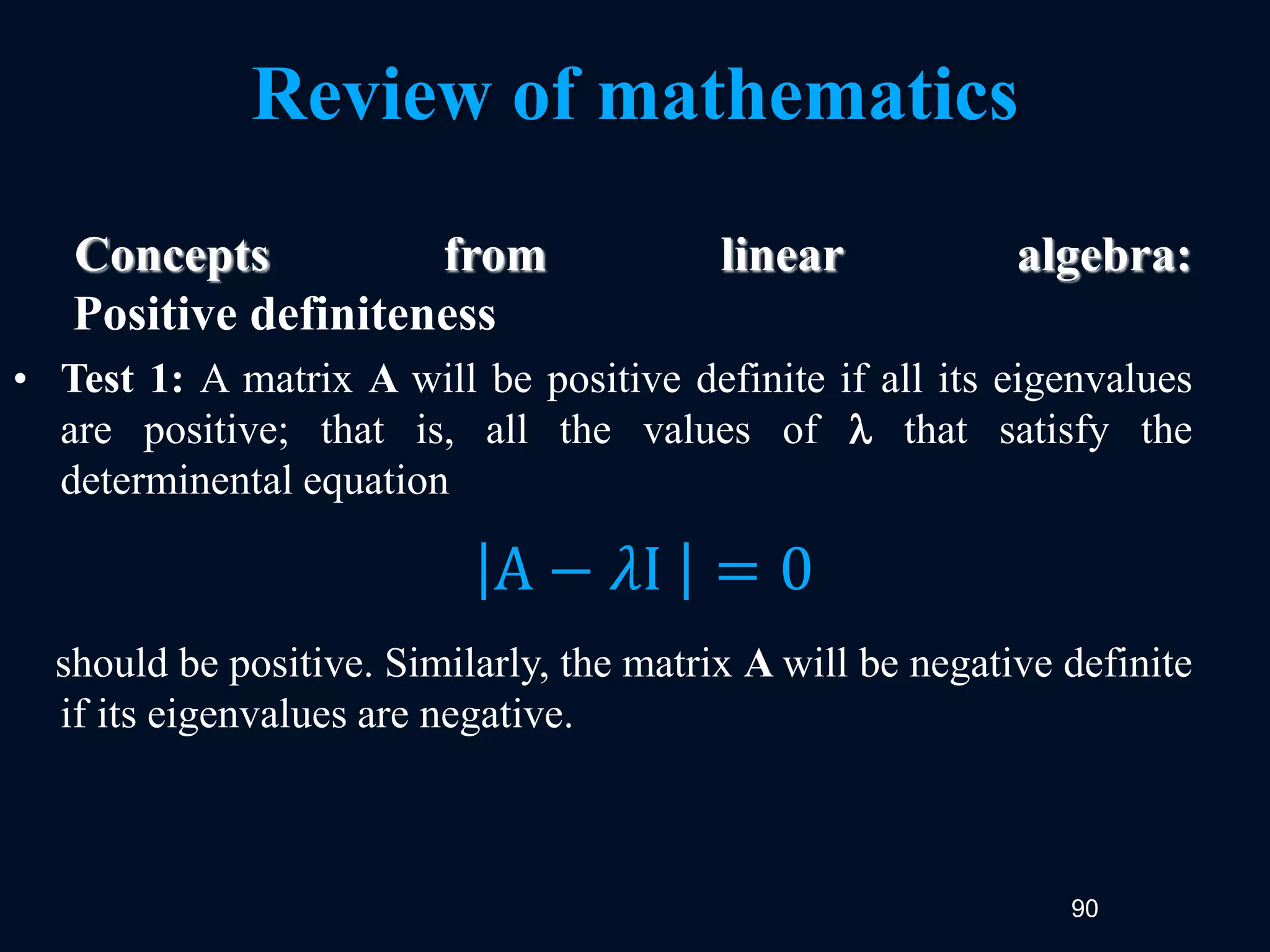 90
Review of mathematics
Concepts from linear algebra:
Positive definiteness
• Test 1: A matrix A will be positive definite if all its eigenvalues
are positive; that is, all the values of  that satisfy the
determinental equation
should be positive. Similarly, the matrix A will be negative definite
if its eigenvalues are negative.
A − 𝜆I = 0
 