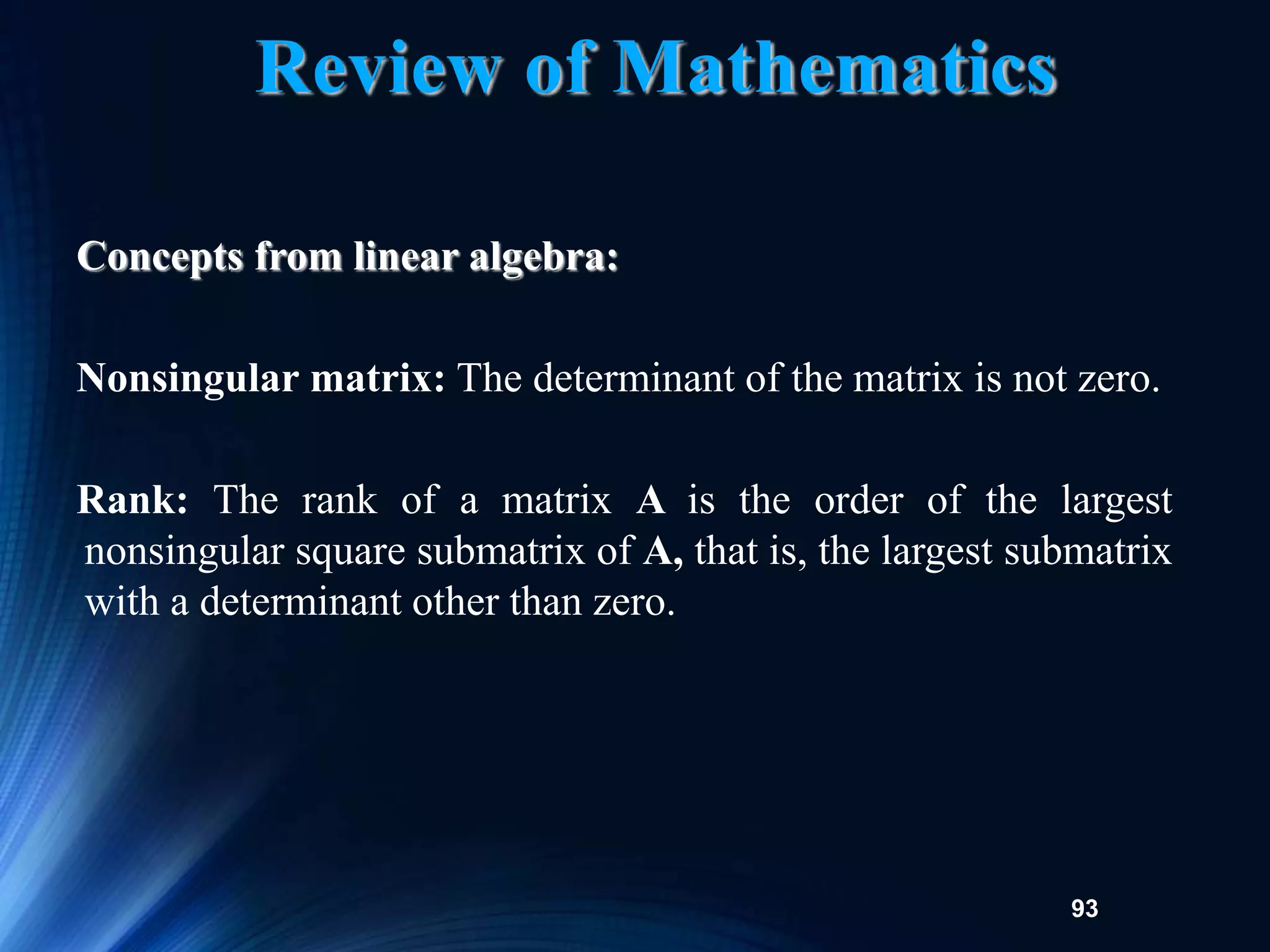 93
Concepts from linear algebra:
Nonsingular matrix: The determinant of the matrix is not zero.
Rank: The rank of a matrix A is the order of the largest
nonsingular square submatrix of A, that is, the largest submatrix
with a determinant other than zero.
Review of Mathematics
 