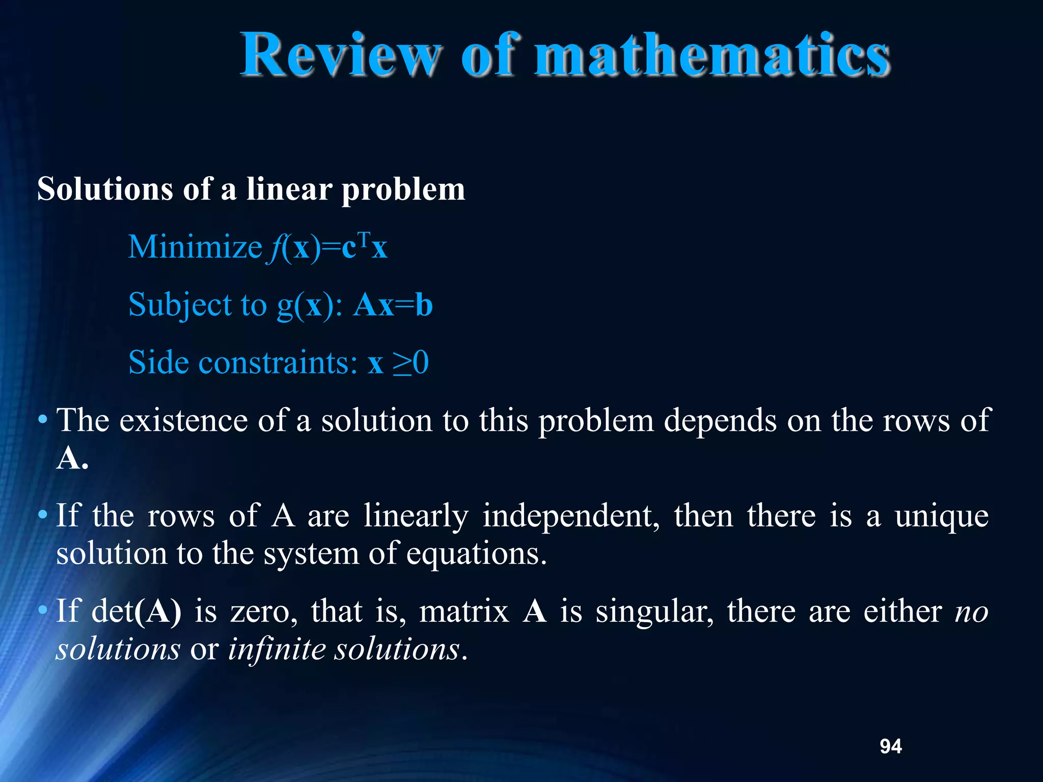 94
Review of mathematics
Solutions of a linear problem
Minimize f(x)=cTx
Subject to g(x): Ax=b
Side constraints: x ≥0
• The existence of a solution to this problem depends on the rows of
A.
• If the rows of A are linearly independent, then there is a unique
solution to the system of equations.
• If det(A) is zero, that is, matrix A is singular, there are either no
solutions or infinite solutions.
 