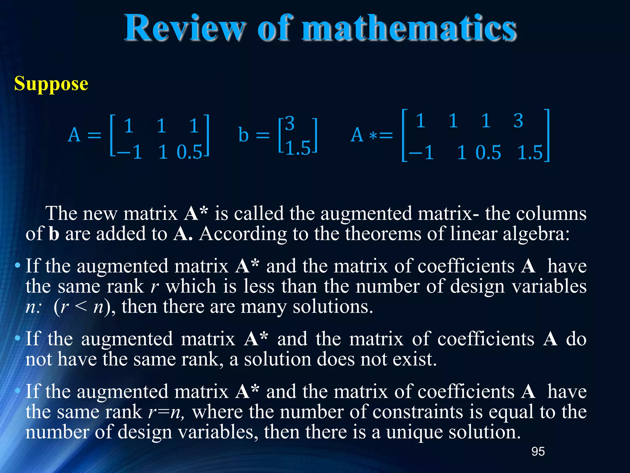 95
Review of mathematics
Suppose
The new matrix A* is called the augmented matrix- the columns
of b are added to A. According to the theorems of linear algebra:
• If the augmented matrix A* and the matrix of coefficients A have
the same rank r which is less than the number of design variables
n: (r < n), then there are many solutions.
• If the augmented matrix A* and the matrix of coefficients A do
not have the same rank, a solution does not exist.
• If the augmented matrix A* and the matrix of coefficients A have
the same rank r=n, where the number of constraints is equal to the
number of design variables, then there is a unique solution.
A = 1 1 1
−1 1 0.5
b =
3
1.5
A ∗=
1 1 1 3
−1 1 0.5 1.5
 