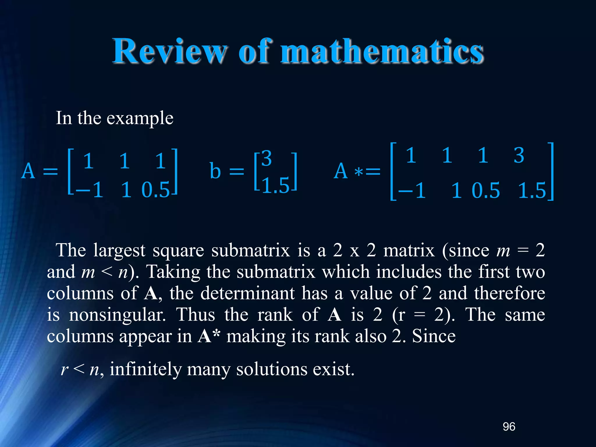 96
Review of mathematics
In the example
The largest square submatrix is a 2 x 2 matrix (since m = 2
and m < n). Taking the submatrix which includes the first two
columns of A, the determinant has a value of 2 and therefore
is nonsingular. Thus the rank of A is 2 (r = 2). The same
columns appear in A* making its rank also 2. Since
r < n, infinitely many solutions exist.
A = 1 1 1
−1 1 0.5
b =
3
1.5
A ∗=
1 1 1 3
−1 1 0.5 1.5
 
