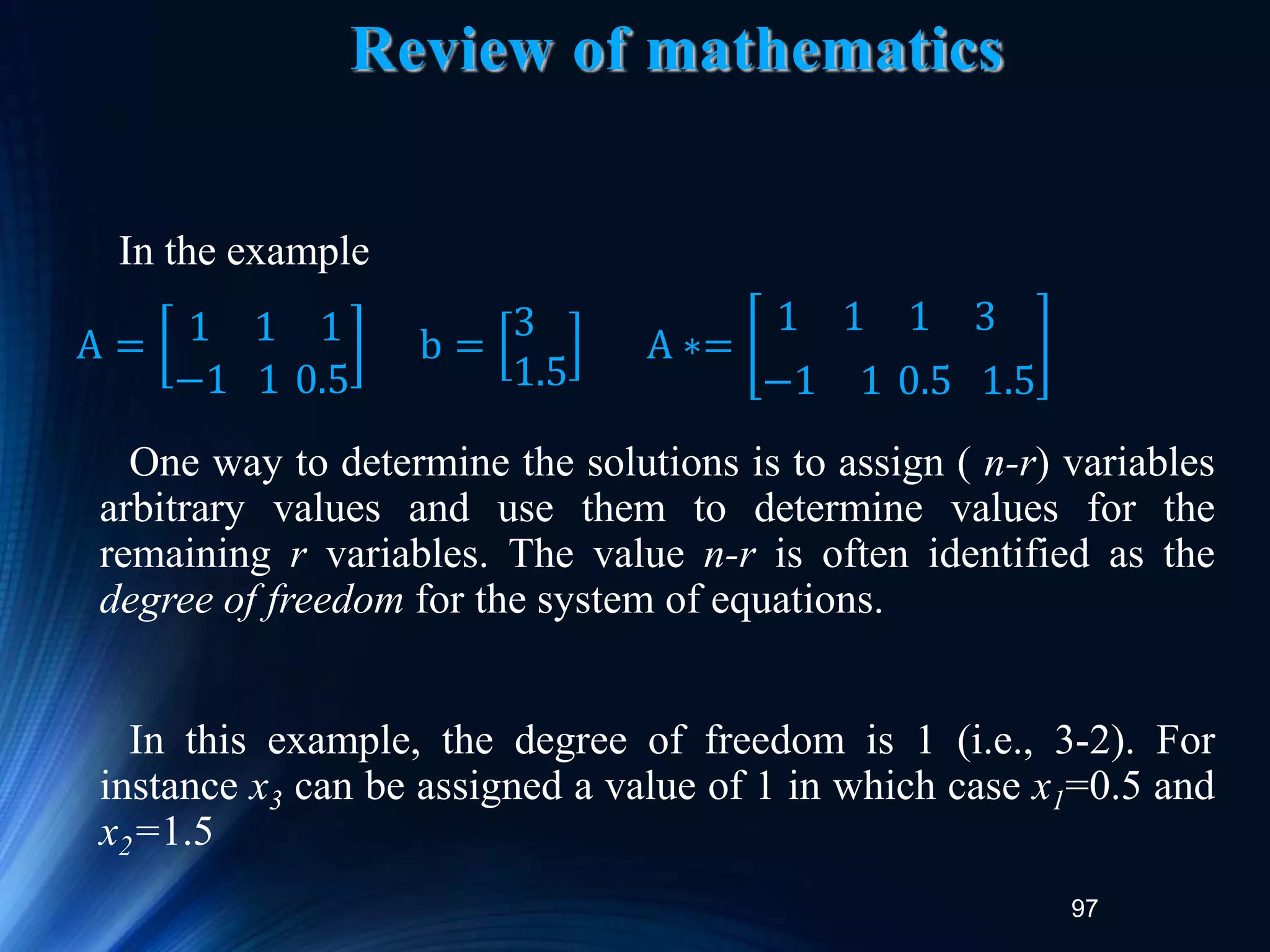 97
Review of mathematics
In the example
One way to determine the solutions is to assign ( n-r) variables
arbitrary values and use them to determine values for the
remaining r variables. The value n-r is often identified as the
degree of freedom for the system of equations.
In this example, the degree of freedom is 1 (i.e., 3-2). For
instance x3 can be assigned a value of 1 in which case x1=0.5 and
x2=1.5
A = 1 1 1
−1 1 0.5
b =
3
1.5
A ∗=
1 1 1 3
−1 1 0.5 1.5
 