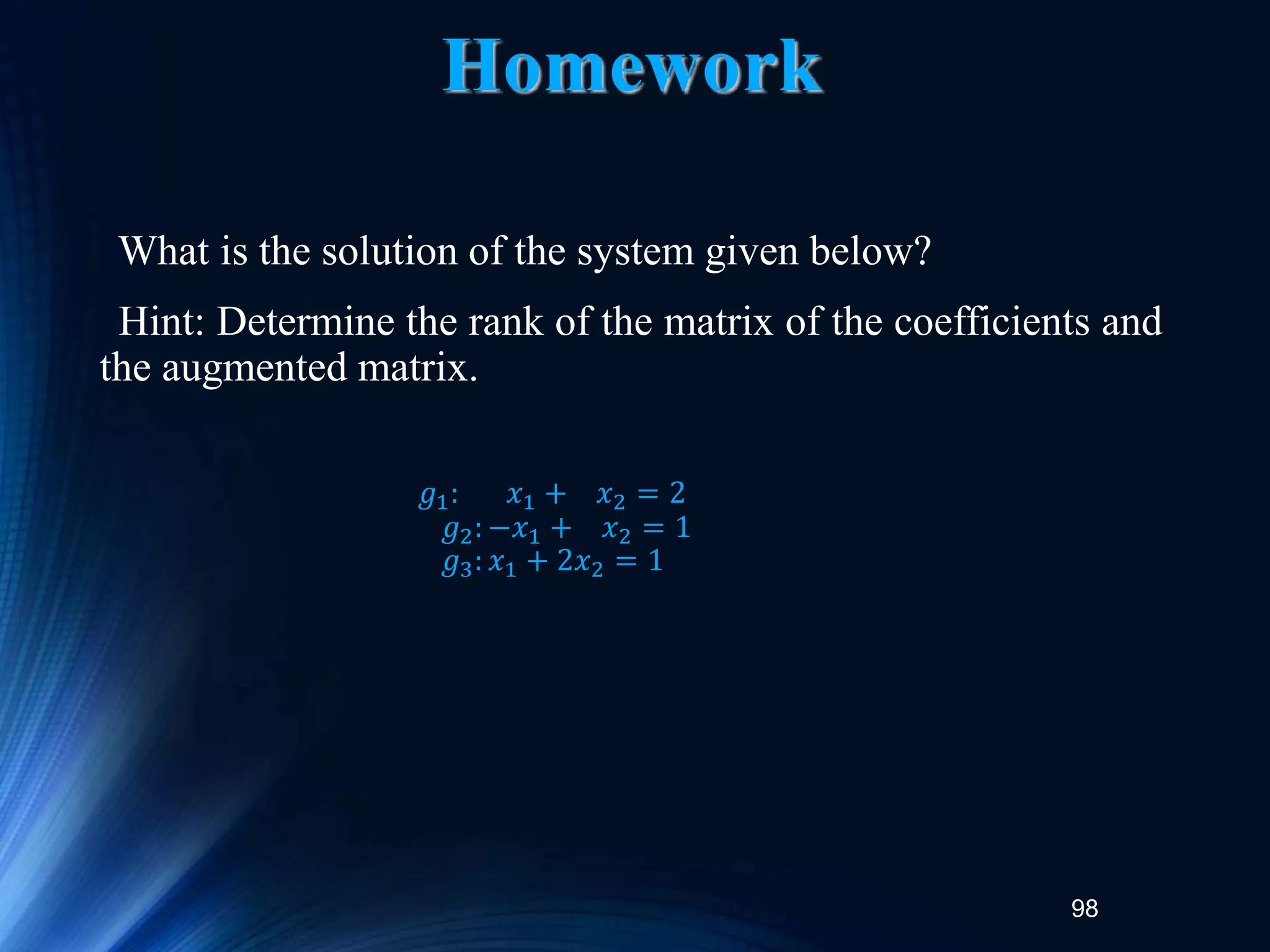 98
Homework
What is the solution of the system given below?
Hint: Determine the rank of the matrix of the coefficients and
the augmented matrix.
𝑔1: 𝑥1 + 𝑥2 = 2
𝑔2: −𝑥1 + 𝑥2 = 1
𝑔3: 𝑥1 + 2𝑥2 = 1
 