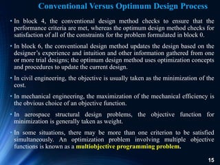 15
• In block 4, the conventional design method checks to ensure that the
performance criteria are met, whereas the optimum design method checks for
satisfaction of all of the constraints for the problem formulated in block 0.
• In block 6, the conventional design method updates the design based on the
designer’s experience and intuition and other information gathered from one
or more trial designs; the optimum design method uses optimization concepts
and procedures to update the current design.
• In civil engineering, the objective is usually taken as the minimization of the
cost.
• In mechanical engineering, the maximization of the mechanical efficiency is
the obvious choice of an objective function.
• In aerospace structural design problems, the objective function for
minimization is generally taken as weight.
• In some situations, there may be more than one criterion to be satisfied
simultaneously. An optimization problem involving multiple objective
functions is known as a multiobjective programming problem.
Conventional Versus Optimum Design Process
 