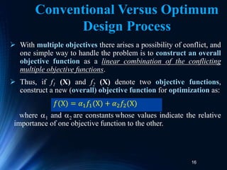 16
 With multiple objectives there arises a possibility of conflict, and
one simple way to handle the problem is to construct an overall
objective function as a linear combination of the conflicting
multiple objective functions.
 Thus, if f1 (X) and f2 (X) denote two objective functions,
construct a new (overall) objective function for optimization as:
where 1 and 2 are constants whose values indicate the relative
importance of one objective function to the other.
𝑓(X) = 𝛼1𝑓1(X) + 𝛼2𝑓2(X)
Conventional Versus Optimum
Design Process
 