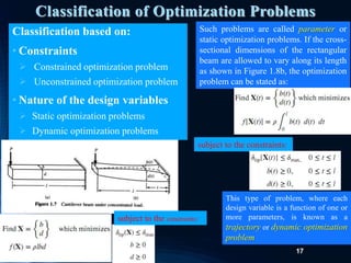 17
Classification of Optimization Problems
Classification based on:
• Constraints
 Constrained optimization problem
 Unconstrained optimization problem
• Nature of the design variables
 Static optimization problems
 Dynamic optimization problems
subject to the constraints:
Such problems are called parameter or
static optimization problems. If the cross-
sectional dimensions of the rectangular
beam are allowed to vary along its length
as shown in Figure 1.8b, the optimization
problem can be stated as:
subject to the constraints:
This type of problem, where each
design variable is a function of one or
more parameters, is known as a
trajectory or dynamic optimization
problem
 