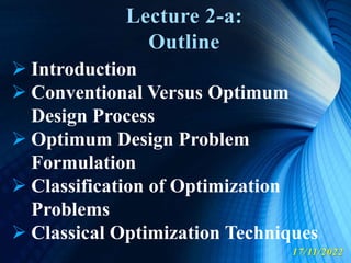 Lecture 2-a:
Outline
17/11/2022
 Introduction
 Conventional Versus Optimum
Design Process
 Optimum Design Problem
Formulation
 Classification of Optimization
Problems
 Classical Optimization Techniques
 