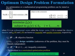 21
An optimization or a mathematical programming problem can be stated as
follows.
• f0 : Rn R: objective function
• x=(x1,…..,xn): design variables (unknowns of the problem, they must be
linearly independent)
• gi : Rn R: (i=1,…,m): inequality constraints
• The problem is a constrained optimization problem
minimize 𝑓0(𝑥)
subject to 𝑔𝑖(𝑥) ≤ 𝑏𝑖, 𝑖 = 1, . . . . , 𝑚
where X is an n-dimensional vector called the design vector, f (X) is termed the objective
function, and gj (X) and lj (X) are known as inequality and equality constraints, respectively.
Some optimization problems do not involve any constraints
Optimum Design Problem Formulation
 